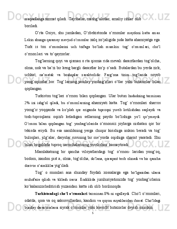 maqsadlariga	 xizmat   qiladi.   Tajribalar,   mashg‘ulotlar,   amaliy   ishlar   olib
boriladi.
O‘rta   Osiyo,   shu   jumladan,   O‘zbekistonda   o‘rmonlar  	
maydoni   katta   emas.	
Lekin shunga qaramay mavjud o‘rmonlar	 
xalq   xo‘jaligida   juda   katta   ahamiyatga   ega.
Turk   is   ton  	
o‘rmonlarini   uch   toifaga   bo‘lish   mumkin:   tog‘   o‘rmon1ari,   cho‘l
o‘rmon1ari   va   to‘qayzorlar.
Tog’larning   quyi   va   qisman   o   rta   qismia rida   mevali   daraxtlardan   tog‘olcha,
olma, nok va ba’zi bir keng bargli   daraxtlar   ko‘p   o‘sadi.   Butalardan   bu   yerda   zirk,
uchkat,  	
na’matak   va   boshqalar   xarakterlidir.   Farg‘ona   tizim   tog‘larida	  noyob
yong‘oqzorlar bor.   Tog‘1arning janubiy  yonbag‘irlari   o‘tlar   yoki   butazorlar   bilan
qoplangan.
Turkiston   tog‘lari   o‘rmon   bilan   qoplangan.   Ular   butun  	
hududning	 taxminan	
2%   ini   ishg‘ol   qiladi,   bu   o‘rmon1arning	 
ahamiyati   katta.   Tog‘   o‘rmonlari   sharros
yomg‘ir   yoqqanda  	
va	 ko‘plab	 qor	 eriganda	 tuproqni	 yuvib	 ketilishdan	 saqlaydi	 va
tosh-tuproqlarni   oqizib   keladigan   sellarning   paydo   bo‘lishiga  	
yo‘l   qo‘ymaydi.	
O‘rmon   bilan   qoplangan	 tog‘   yonbag‘irlarida	 
o‘rmonsiz   joylarga   nisbatan   qor   bir
tekisda   eriydi.   Bu   esa   namlikning   yerga   chuqur   kirishiga   imkon   beradi   va   tog‘
buloqlari,   jilg‘alar,   daryolar   suvining   bir   me’yorda   oqishiga   sharoit   yaratadi.   Shu
bilan birgalikda tuproq zarrachalarining   yuvilishini   kamaytiradi.
Mamlakatning   bir   qancha   viloyatlaridagi   tog‘   o‘rmon-   laridan   yong‘oq,
bodom,   xandon   pist a,   olma,   tog‘olcha,  	
do‘lana, qoraqant terib olinadi va bir qancha	
dorivor o‘simliklar	 
yig‘iladi.
Tog‘   o   rmonlari   ana   shunday   foydali   xossalarga   ega  	
bo‘lganidan   ularni	
muhofaza   qilish   va   tiklash   zarur.   Endilikda	 
jumhuriyatimizda   tog‘   yonbag‘irlarini
ko‘kalamzorlashtirish   yuzasidan   katta   ish   olib   borilmoqda.	
Turkistondagi  cho‘l  o‘rmonlari  	taxminan  8%  ni  egallaydi.	 
Cho‘l  o‘rmonlari,
odatda, qora va oq saksovullardan, kandim  	
va quyon suyaklaridan iborat. Cho‘ldagi	
bunday daraxtzorlarni	 
siyrak   o‘rmonlar   yoki   kserofit   butazorlar   deyish   mumkin.
5 