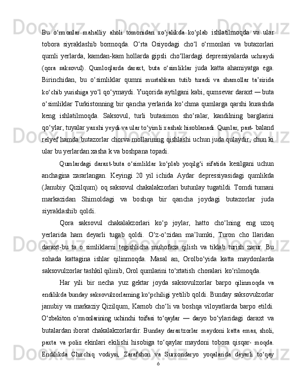 Bu   o‘rmonlar   mahalliy   aholi   tomonidan   xo‘jalikda   ko‘plab	 ishlatilmoqda   va   ular
tobora   siyraklashib   bormoqda.   O‘rta   Osiyodagi   cho‘l   o‘rmonlari   va   butazorlari
qumli   yerlarda,   kamdan-kam   hollarda   gipsli   cho‘llardagi   depressiyalarda  	
uchraydi	
(qora   saksovul).   Qumloqlarda   daraxt,   buta   o‘simliklar	 
juda   katta   ahamiyatga   ega.
Birinchidan,   bu   o‘simliklar   qumni  	
mustahkam   tutib   turadi   va   shamollar   ta’sirida	
ko‘chib yurishiga	 
yo‘l  qo‘ymaydi. Yuqorida aytilgani kabi, qumsevar daraxt 	—	  buta
o‘simliklar Turkistonning bir qancha yerlarida ko‘chma   qumlarga qarshi  kurashda
keng   ishlatilmoqda.   Saksovul,   turli   butasimon   sho‘ralar,   kandilning   barglarini
qo‘ylar,   tuyalar  	
yaxshi yeydi va ular to‘yimli xashak hisoblanadi. Qumlar, past-	  baland
relyef hamda butazorlar chorva mollarining qishlashi   uchun   juda qulaydir, chun ki
ular   bu yerlardan   xasha k va   boshpana   topadi.	
Qumlardagi   daraxt-buta   o‘simliklar   ko‘plab   yoqilg‘i   sifatida	 
kesilgani   uchun
anchagina   zararlangan.   Keyingi   20   yil   ichida   Aydar   depressiyasidagi   qumlikda
(Janubiy   Qizilqum)   oq saksovul chakalakzorlari butunlay tugatildi. Tomdi tumani	
markazidan	 	Shimoldagi	 	va	 	boshqa	 	bir	 	qancha	 	joydagi	 	butazorlar	 	juda	
siyraklashib	 qoldi.
Qora   saksovul   chakalakzorlari   ko‘p   joylar,   hatto   cho‘lning   eng   uzoq
yerlarida   ham   deyarli   tugab   qoldi.   O‘z-o‘zidan   ma’lumki,   Turon   cho   llaridan
daraxt-bu   ta   o   simliklarni   tegishlicha   muhofaza   qilish   va   tiklab   turish   zarur.   Bu
sohada   kattagina   ishlar   qilinmoqda.   Masal   an,   Orolbo‘yida   katta   maydonlarda
saksovulzorlar tashkil qilinib, Orol qumlarini   to‘xtatish   choralari   ko‘rilmoqda.
Har   yili   bir   necha   yuz   gektar   joyda   saksovulzorlar   barpo  	
qilinmoqda	 va	
endilikda	 bunday saksovulzorlarning ko‘pchiligi	 
yetilib   qoldi.   Bunday   saksovulzorlar
janubiy   va   markaziy   Qizilqum,   Karnob   cho‘li va   boshqa   viloyatlarda   barpo   etildi.	
O‘zbekiton	 o‘rmonlarining   uchinchi	 toifasi	 to‘qaylar	 —   daryo	 
bo‘ylaridagi   daraxt   va
butalardan   iborat   chakalakzorlardir.  	
Bunday	 daraxtzorlar	 maydoni	 katta	 emas,	 sholi,	
paxta	 va	 poliz	 
ekinlari   ekilishi   hisobiga   to‘qaylar   maydoni   tobora   qisqar-  	moqda.	
Endilikda   Chirchiq	 vodiysi,   Zarafshon	 va   Surxondaryo	 yoqalarida	 deyarli   to‘qay
6 