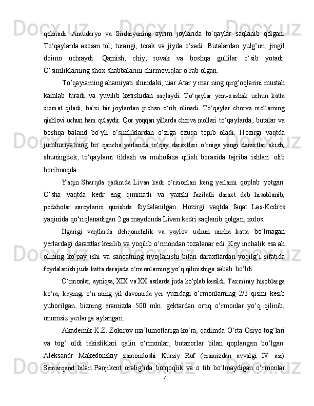 qolmadi.	 Amudaryo	 va   Sirdaryoning	 ayrim   joylarida   to‘qaylar   saqlanib   qolgan.
To‘qaylarda   asosan   tol,   turangi,   terak   va   jiyda   o‘sadi.   Butalardan   yulg‘un,   jingil
doimo   uchraydi.   Qamish,   chiy,   ruvak   va   boshqa   gullilar   o‘sib   yotadi.
O‘simliklarning   shox-shabbalarini   chirmoviqlar   o‘rab olgan.
To’qayiarning   ahamiyati   shundaki,   uiar   Atar y mar ning   qirg‘oqlarini   mustah
kamlab   turadi   va   yuvilib   ketishidan  
saqlaydi.   To‘qaylar   yem-xashak   uchun   katta	
xizmat   qiladi,   ba’zi	 bir   joylardan   pichan   o‘rib   olinadi.   To‘qaylar   chorva   mollarning	
qishlovi uchun ham qulaydir. Qor yoqqan yillarda chorva mollari	 
to‘qaylarda, butalar va
boshqa   baland   bo‘yli   o‘simliklardan   o‘ziga   ozuqa   topib   oladi.   Hozirgi   vaqtda
jumhuriyatning   bir  	
qancha   yerlarida   to‘qay   daraxtlari   o‘rniga   yangi   daraxtlar   ekish,
shuningdek,   to‘qaylarni   tiklash   va   muhofaza   qilish   borasida   tajriba   ishlari   olib
borilmoqda.	
Yaqin   Sharqda   qadimda   Livan   kedr   o‘rmonlari   keng   yerlarni	 
qoplab   yotgan.
O‘sha   vaqtda   kedr   eng   qimmatli   va   yaxshi  	
fazilatli   daraxt	 deb   hisoblanib,	
podsholar   saroylarini   qurishda	 
foydalanilgan.   Hozirgi   vaqtda   faqat   Las-Kedres
yaqinida   qo‘riqlanadigan 2 ga maydonda Livan kedri saqlanib qolgan,   xolos.	
Ilgarigi   vaqtlarda   dehqonchilik   va   yaylov   uchun   uncha   katta	 
bo‘lmagan
yerlardagi daraxtlar kesilib va yoqilib o‘rmondan   tozalanar   edi.   Key inchalik   esa   ah
olining   ko‘pay   ishi   va   sanoatning   rivojlanishi   bilan   daraxtlardan   yoqilg‘i   sifatida	
foydalanish juda katta darajada o‘rmonlarning yo‘q qilinishiga	 
sabab   bo‘ldi.	
O‘rmonlar, ayniqsa, XIX va XX asrlarda juda ko‘plab kesildi.	 Taxminiy hisoblarga	
ko‘ra,   keyingi   o‘n   ming   yil   davomida   yer	 
yuzidagi   o‘rmonlarning   2/3   qismi   kesib
yuborilgan,   bizning   eramizda   500   mln.   gektardan   ortiq   o‘rmonlar   yo‘q   qilinib,
unumsiz   yerlarga   aylangan.
Akademik   K.Z. Zokirov ma’lumotlariga ko‘ra, qadimda   O‘rta Osiyo tog‘lari
va   tog‘   oldi   tekisliklari   qalin   o‘rmonlar,   butazorlar   bilan   qoplangan   bo‘lgan.
Aleksandr   Makedonskiy  	
zamondoshi   Kursiy   Ruf   (eramizdan   avvalgi   IV   asr)	
Samarqand	 
bilan   Panjikent   oralig‘ida   botqoqlik   va   o   tib   bo‘lmaydigan   o‘rmonlar
7 