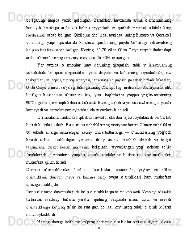 bo‘lganligi   haqida   yozib   qoldirgan.   Zarafshon   havzasida   archa   o‘rmonlarining
kamayib   ketishiga   archadan  ko‘mır   tayyorlash   va   qurilish   materiali   sifatida   keng	
foydalanish	 
sabab   bo‘lgan. Qizilqum cho‘1ida, ayniqsa, uning Buxoro va   Qorako‘l
vohalariga   yaqin   qismlarida   ko‘chma   qumlarning  	
paydo   bo‘lishiga   saksovulning	
ko’plab kesilishi sabab bo‘lgan.	 
Keyingi   60-70   yilda   O‘rta   Osiyo   respublikalaridagi
archa   o‘rmonlarining   umumiy   maydoni   26-30%   qisqargan.
Yer   yuzida   o   rmonlar   may   donining   qisqarishi   tabii   y  	
jarayonlarning	
yo‘nalishida
 	bir   qator   o‘zgarish1ar,  	ya’ni   daryolar	 va   ko‘llarning   sayozlashishi,   suv	
toshqinlari, sel oqimi, tuproq	 eroziyasi, jarlarning ko‘payiishiga sabab bo'ladi. Masalan,	
O‘rta	 Osiyo o‘rmon xo‘ja1igi bilimgohining Chotqol tog‘ meliorativ	 
stansiyasida   olib
borilgan   kuzatishlar   o‘rmonsiz   tog‘   yon-  	
bag‘irlarida   yoqqan   yog‘in-sochinning	
90"Z« gacha qismi oqib	 ketishini ko‘rsatdi. Buning oqibatida yer osti suvlarning to‘yinishi
kamayadi   va   daryolar   yoz   oylarida   juda   sayozlashib   qoladi.
O‘rmonlarni   muhofaza   qilishda,   avvalo,   ulardan   tejab   foydalanish   va   tik lab
borish   ko‘zda   tutiladi.   Bu   o‘rmon  	
xo‘jaliklarning asosiy vazifasidir. O‘rmon xo‘ja1iklari	
bu   sohada	 amalga   oshiradigan	 asosiy   chora-tadbirlarga  	—  	o‘rmonlarning	 
yog‘och
kesish   uchun   ajratiladigan   yerlarini   ilmiy   asosda  	
hisoblab   chiqish   va   to‘g‘ri	
taqsimlash,   daraxt   kesish   normasini	 
belgilash,   tayyorlangan   yog‘   ochdan   to‘liq
foydalanish,   o‘rmonlarni   yong‘in,   zararkunandalar   va   boshqa   noqulay   omillardan
muhofaza   qilish   kiradi.
O‘rmon   o‘simliklaridan   boshqa   o‘sim1iklar,   chunonchi,  	
yaylov   va   o‘tloq	
o‘simlik1ari,   dorivor,   meva   va   hamma   oziq-	 
ovqat   o‘simliklari   ham   muhofaza
qilishga   muhtojdir.
Inson o‘z tarixi davomida juda ko‘p o‘simlik1arga ta’sir  	
ko‘rsatdi. Yovvoyi o‘simlik	
turlaridan   madaniy   turlarni   yaratdi,	 	qadimgi   vaqtlarda   inson   donli   va   mevali	
o‘sim1ik1arga   ko‘proq	 
ta’sir   ko   rsat   gan   bo   lsa,   key   inroq   tolali   o   simli   k   larni
madaniylashtirdi.
Hozirgi   davrga   kelib   esa   ko‘proq   dorivor   o sim lik lar  	
o‘zlashtirilyapti. 	Ayrim
8 