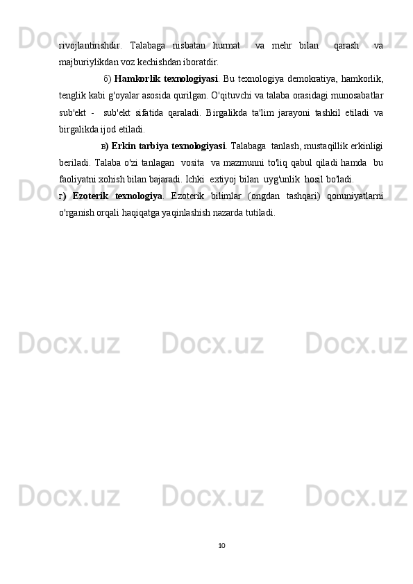 rivojlantirishdir.   Talabaga   nisbatan   hurmat     va   mehr   bilan     qarash     va
majburiylikdan voz kechishdan iboratdir. 
        б)   Hamkorlik texnologiyasi . Bu texnologiya demokratiya, hamkorlik,
tenglik kabi g'oyalar asosida qurilgan. O'qituvchi va talaba orasidagi munosabatlar
sub'ekt   -     sub'ekt   sifatida   qaraladi.   Birgalikda   ta'lim   jarayoni   tashkil   etiladi   va
birgalikda ijod etiladi.
     в ) Erkin tarbiya texnologiyasi . Talabaga  tanlash, mustaqillik erkinligi
beriladi. Talaba o'zi  tanlagan   vosita   va mazmunni to'liq qabul qiladi  hamda   bu
faoliyatni xohish bilan bajaradi. Ichki  extiyoj bilan  uyg'unlik  hosil bo'ladi.
г )   Ezoterik   texnologiya .   Ezoterik   bilimlar   (ongdan   tashqari)   qonuniyatlarni
o'rganish orqali haqiqatga yaqinlashish nazarda tutiladi.
10 