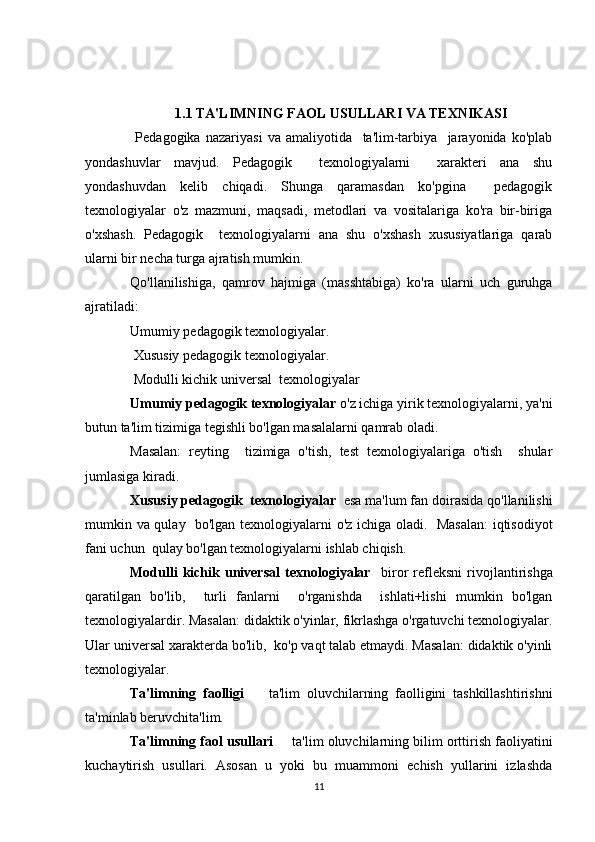 1.1  TA'LIMNING FAOL USULLARI VA TEXNIKASI
  Pedagogika   nazariyasi   va   amaliyotida     ta'lim-tarbiya     jarayonida   ko'plab
yondashuvlar   mavjud.   Pedagogik     texnologiyalarni     xarakteri   ana   shu
yondashuvdan   kelib   chiqadi.   Shunga   qaramasdan   ko'pgina     pedagogik
texnologiyalar   o'z   mazmuni,   maqsadi,   metodlari   va   vositalariga   ko'ra   bir-biriga
o'xshash.   Pedagogik     texnologiyalarni   ana   shu   o'xshash   xususiyatlariga   qarab
ularni bir necha turga ajratish mumkin.
Qo'llanilishiga,   qamrov   hajmiga   (masshtabiga)   ko'ra   ularni   uch   guruhga
ajratiladi:
Umumiy pedagogik texnologiyalar.
  Xususiy pedagogik texnologiyalar.
  Modulli kichik universal  texnologiyalar
Umumiy pedagogik texnologiyalar  o'z ichiga yirik texnologiyalarni, ya'ni
butun ta'lim tizimiga tegishli bo'lgan masalalarni qamrab oladi.
Masalan:   reyting     tizimiga   o'tish,   test   texnologiyalariga   o'tish     shular
jumlasiga kiradi.
Xususiy pedagogik  texnologiyalar   esa ma'lum fan doirasida qo'llanilishi
mumkin va qulay   bo'lgan texnologiyalarni o'z ichiga oladi.   Masalan:  iqtisodiyot
fani uchun  qulay bo'lgan texnologiyalarni ishlab chiqish.
Modulli   kichik   universal   texnologiyalar     biror   refleksni   rivojlantirishga
qaratilgan   bo'lib,     turli   fanlarni     o'rganishda     ishlati+lishi   mumkin   bo'lgan
texnologiyalardir. Masalan: didaktik o'yinlar, fikrlashga o'rgatuvchi texnologiyalar.
Ular universal xarakterda bo'lib,  ko'p vaqt talab etmaydi. Masalan: didaktik o'yinli
texnologiyalar.
Ta'limning   faolligi     ta'lim   oluvchilarning   faolligini   tashkillashtirishni
ta'minlab beruvchita'lim.
Ta'limning faol usullari   	
 ta'lim oluvchilarning bilim orttirish faoliyatini
kuchaytirish   usullari.   Asosan   u   yoki   bu   muammoni   echish   yullarini   izlashda
11 