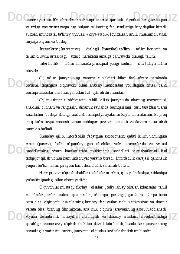 taxminiy   erkin   fikr   almashinish   diologi   asosida   quriladi.   Ayniksa   keng   tarkalgan
va uziga xos xususiyatga ega bulgan ta'limning faol usullariga kuyidagilar kiradi:
suxbat, munozara, ta'limiy uyinlar, «keys-stadi», loyixalash usuli, muammoli usul,
miyaga xujum va boshq. 
Interaktiv   (Interactive)   dialogli.   Interfaol ta'lim    ta'lim beruvchi va	
ta'lim oluvchi urtasidagi    uzaro  harakatni amalga oshiruvchi dialogli ta'lim.  
Interfaollik   ta'lim doirasida prinsipial yangi xodisa   shu tufayli ta'lim	
 
oluvchi: 
(1)   ta'lim   jarayonining   xamma   sub'ektlari   bilan   faol   o'zaro   harakatda
bo'lishi,   faqatgina   o'qituvchi   bilan   shaxsiy   munosabat   yo'lidagina   emas,   balki
boshqa talabalar, ma'muriyat bilan hal  qila olishi mumkin;
(2)   multimedia   ob'ektlarini   tahlil   kilish   jarayonida   ularning   mazmunini,
shaklini, o'lcham va ranglarini dinamik ravishda boshqarishni, turli tarafdan ularni
kuzatishni, boshqa shunga uxshash manipulyasiyalarini kayta ta'minlashni, ko'proq
aniq   ko'rsatuvga   erishish   uchun   xohlagan   joyidan   to'xtatib   va   davom   ettira   olish
mumkin bo'ladi. 
Shunday   qilib,   interfaollik   faqatgina   axborotlarni   qabul   kilish   uchungina
emas   (passiv),   balki   o'rganilayotgan   ob'ektlar   yoki   jarayonlarda   va   virtual
modellarning   o'zaro   harakatlarida   multimedia   modellari   xususiyatlarini   faol
tadqiqot qilish uchun ham imkoniyat yaratib beradi. Interfaollik darajasi qanchalik
yuqori bo'lsa, ta'lim jarayoni ham shunchalik samarali bo'ladi.  
Hozirgi davr o'qitish shakllari talabalarni erkin, ijodiy fikrlashga, ishlashga
yo'naltirilganligi bilan ahamiyatlidir.
O'quvchilar mustaqil fikrlay  olsalar, ijodiy ishlay olsalar, izlansalar, tahlil
eta   olsalar,   o'zlari   xulosa   qila   olsalar,   o'zlariga,   guruhga,   guruh   esa   ularga   baho
bera   olsa,   o'qituvchi   esa   ularning   bunday   faoliyatlari   uchun   imkoniyat   va   sharoit
yarata   olsa,   bizning   fikrimizcha,   ana   shu,   o'qitish   jarayonining   asosi   hisoblanadi.
Aynan   demokratik   tamoyillar,   insoniylik   va   shaxsiy   sifatlarni   rivojlantirishga
qaratilgan zamonaviy o'qitish shakllari  davr talabi bo'lib, bunda dars jarayonining
texnologik xaritasini tuzish, jarayonni oldindan loyihalashtirish muhimdir.
12 