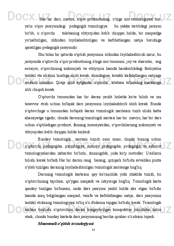   Har   bir   dars,   mavzu,   o'quv   predmetining     o'ziga   xos   texnologiyasi   bor,
ya'ni   o'quv   jarayonidagi     pedagogik   texnologiya     bu   yakka   tartibdagi   jarayon
bo'lib,   u   o'quvchi     talabaning   ehtiyojidan   kelib   chiqqan   holda,   bir   maqsadga	

yo'naltirilgan,   oldindan   loyihalashtirilgan   va   kafolatlangan   natija   berishiga
qaratilgan pedagogik jarayondir.
Shu bilan bir qatorda o'qitish jarayonini oldindan loyihalashtirish zarur, bu
jarayonda o'qituvchi o'quv predmetining o'ziga xos tomonini, joy va sharoitni,  eng
asosiysi,   o'quvchining   imkoniyati   va   ehtiyojini   hamda   hamkorlikdagi   faoliyatini
tashkil eta olishini hisobga olish kerak, shundagina, kerakli kafolatlangan natijaga
erishish   mumkin.   Qisqa   qilib   aytganda,   o'quvchi talabani   ta'limning   markaziga	

olib chiqish kerak.
O'qituvchi   tomonidan   har   bir   darsni   yaxlit   holatda   ko'ra   bilish   va   uni
tasavvur   etish   uchun   bo'lajak   dars   jarayonini   loyihalashtirib   olish   kerak.   Bunda
o'qituvchiga   u   tomonidan   bo'lajak   darsni   texnologik   xaritasini   tuzib   olishi   katta
ahamiyatga egadir, chunki darsning texnologik xaritasi har bir  mavzu, har bir dars
uchun o'qitiladigan predmet, fanning xususiyatidan, o'quvchilarning imkoniyati va
ehtiyojidan kelib chiqqan holda tuziladi.
Bunday   texnologik     xaritani   tuzish   oson   emas,   chunki   buning   uchun
o'qituvchi   pedagogika,   psixologiya,   xususiy   pedagogika,   pedagogik   va   axborot
texnologiyalaridan   xabardor   bo'lishi,   shuningdek,   juda   ko'p   metodlar.   Usullarni
bilishi kerak bo'ladi.Har bir darsni  rang barang, qiziqarli bo'lishi avvaldan puxta	

o'ylab tuzilgan darsning loyihalashtirilgan texnologik xaritasiga bog'liq.
Darsning   texnologik   kartasini   qay   ko'rinishda   yoki   shaklda   tuzish,   bu
o'qituvchining   tajribasi,   qo'ygan   maqsadi   va   ixtiyoriga   bog'liq.   Texnologik   karta
qanday   tuzilgan   bo'lmasin,   unda   dars   jarayoni   yaxlit   holda   aks   etgan   bo'lishi
hamda   aniq   belgilangan   maqsad,   vazifa   va   kafolatlangan   natija,   dars   jarayonini
tashkil etishning texnologiyasi to'liq o'z ifodasini topgan bo'lishi kerak. Texnologik
kartani   tuzilishi   o'qituvchini   darsni   kengaytirilgan   konspektini   yozishdan   xalos
etadi, chunki bunday kartada dars jarayonining barcha qiralari o'z aksini topadi.
Muammoli o'qitish texnologiyasi
13 