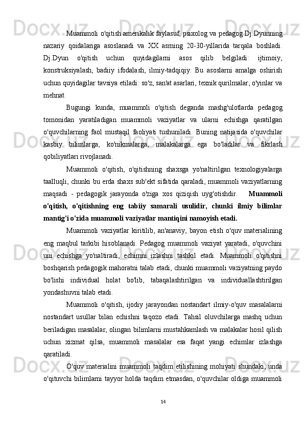 Muammoli o'qitish amerikalik faylasuf, psixolog va pedagog Dj.Dyunning
nazariy   qoidalariga   asoslanadi   va   XX   asrning   20-30-yillarida   tarqala   boshladi.
Dj.Dyun   o'qitish   uchun   quyidagilarni   asos   qilib   belgiladi:   ijtimoiy,
konstruksiyalash,   badiiy   ifodalash,   ilmiy-tadqiqiy.   Bu   asoslarni   amalga   oshirish
uchun quyidagilar tavsiya etiladi: so'z, san'at asarlari, texnik qurilmalar, o'yinlar va
mehnat.
Bugungi   kunda,   muammoli   o'qitish   deganda   mashg'ulotlarda   pedagog
tomonidan   yaratiladigan   muammoli   vaziyatlar   va   ularni   echishga   qaratilgan
o'quvchilarning   faol   mustaqil   faoliyati   tushuniladi.   Buning   natijasida   o'quvchilar
kasbiy   bilimlarga,   ko'nikmalarga,   malakalarga   ega   bo'ladilar   va   fikrlash
qobiliyatlari rivojlanadi.
Muammoli   o'qitish,   o'qitishning   shaxsga   yo'naltirilgan   texnologiyalarga
taalluqli, chunki bu erda shaxs sub'ekt sifatida qaraladi, muammoli vaziyatlarning
maqsadi   -   pedagogik   jarayonda   o'ziga   xos   qiziqish   uyg'otishdir.       Muammoli
o'qitish,   o'qitishning   eng   tabiiy   samarali   usulidir,   chunki   ilmiy   bilimlar
mantig'i o'zida muammoli vaziyatlar mantiqini namoyish etadi. 
Muammoli   vaziyatlar   kiritilib,   an'anaviy,   bayon   etish   o'quv   materialining
eng   maqbul   tarkibi   hisoblanadi.   Pedagog   muammoli   vaziyat   yaratadi,   o'quvchini
uni   echishga   yo'naltiradi,   echimni   izlashni   tashkil   etadi.   Muammoli   o'qitishni
boshqarish pedagogik mahoratni talab etadi, chunki muammoli vaziyatning paydo
bo'lishi   individual   holat   bo'lib,   tabaqalashtirilgan   va   individuallashtirilgan
yondashuvni talab etadi.
Muammoli   o'qitish,   ijodiy   jarayondan   nostandart   ilmiy-o'quv   masalalarni
nostandart   usullar   bilan   echishni   taqozo   etadi.   Tahsil   oluvchilarga   mashq   uchun
beriladigan masalalar, olingan bilimlarni mustahkamlash va malakalar hosil qilish
uchun   xizmat   qilsa,   muammoli   masalalar   esa   faqat   yangi   echimlar   izlashga
qaratiladi.
O'quv  materialini   muammoli   taqdim  etilishining  mohiyati  shundaki,  unda
o'qituvchi bilimlarni tayyor holda taqdim etmasdan, o'quvchilar oldiga muammoli
14 