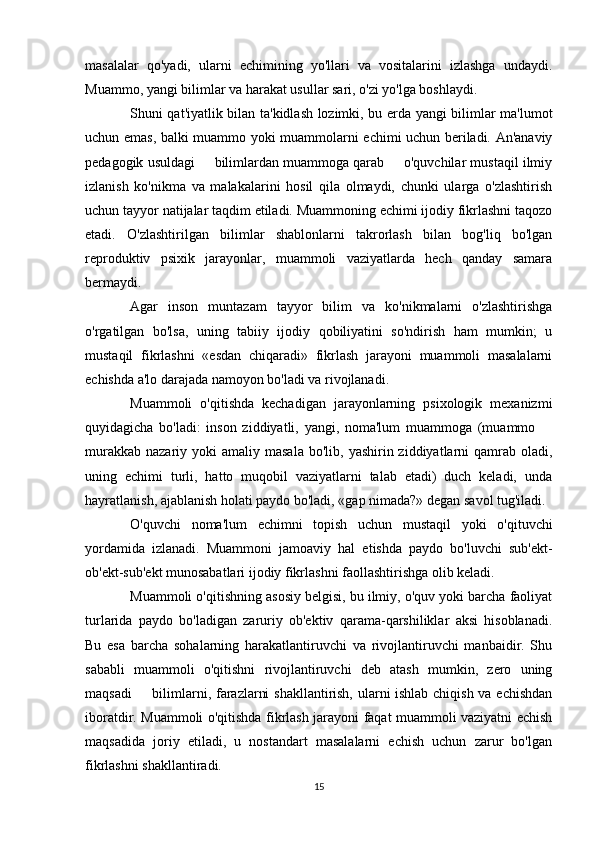 masalalar   qo'yadi,   ularni   echimining   yo'llari   va   vositalarini   izlashga   undaydi.
Muammo, yangi bilimlar va harakat usullar sari, o'zi yo'lga boshlaydi. 
Shuni qat'iyatlik bilan ta'kidlash lozimki, bu erda yangi bilimlar ma'lumot
uchun emas, balki muammo yoki muammolarni echimi uchun beriladi. An'anaviy
pedagogik usuldagi   bilimlardan muammoga qarab   o'quvchilar mustaqil ilmiy 
izlanish   ko'nikma   va   malakalarini   hosil   qila   olmaydi,   chunki   ularga   o'zlashtirish
uchun tayyor natijalar taqdim etiladi. Muammoning echimi ijodiy fikrlashni taqozo
etadi.   O'zlashtirilgan   bilimlar   shablonlarni   takrorlash   bilan   bog'liq   bo'lgan
reproduktiv   psixik   jarayonlar,   muammoli   vaziyatlarda   hech   qanday   samara
bermaydi. 
Agar   inson   muntazam   tayyor   bilim   va   ko'nikmalarni   o'zlashtirishga
o'rgatilgan   bo'lsa,   uning   tabiiy   ijodiy   qobiliyatini   so'ndirish   ham   mumkin;   u
mustaqil   fikrlashni   «esdan   chiqaradi»   fikrlash   jarayoni   muammoli   masalalarni
echishda a'lo darajada namoyon bo'ladi va rivojlanadi. 
Muammoli   o'qitishda   kechadigan   jarayonlarning   psixologik   mexanizmi
quyidagicha   bo'ladi:   inson   ziddiyatli,   yangi,   noma'lum   muammoga   (muammo  	

murakkab  nazariy  yoki  amaliy  masala  bo'lib,  yashirin ziddiyatlarni  qamrab  oladi,
uning   echimi   turli,   hatto   muqobil   vaziyatlarni   talab   etadi)   duch   keladi,   unda
hayratlanish, ajablanish holati paydo bo'ladi, «gap nimada?» degan savol tug'iladi. 
O'quvchi   noma'lum   echimni   topish   uchun   mustaqil   yoki   o'qituvchi
yordamida   izlanadi.   Muammoni   jamoaviy   hal   etishda   paydo   bo'luvchi   sub'ekt-
ob'ekt-sub'ekt munosabatlari ijodiy fikrlashni faollashtirishga olib keladi. 
Muammoli o'qitishning asosiy belgisi, bu ilmiy, o'quv yoki barcha faoliyat
turlarida   paydo   bo'ladigan   zaruriy   ob'ektiv   qarama-qarshiliklar   aksi   hisoblanadi.
Bu   esa   barcha   sohalarning   harakatlantiruvchi   va   rivojlantiruvchi   manbaidir.   Shu
sababli   muammoli   o'qitishni   rivojlantiruvchi   deb   atash   mumkin,   zero   uning
maqsadi   bilimlarni, farazlarni shakllantirish, ularni ishlab chiqish va echishdan	

iboratdir. Muammoli o'qitishda fikrlash jarayoni faqat muammoli vaziyatni echish
maqsadida   joriy   etiladi,   u   nostandart   masalalarni   echish   uchun   zarur   bo'lgan
fikrlashni shakllantiradi.
15 