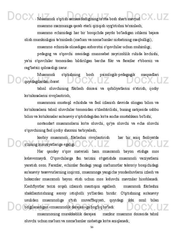 Muammoli o'qitish samaradorligining to'rtta bosh sharti mavjud:
muammo mazmuniga qarab etarli qiziqish uyg'otishni ta'minlash;
muammo   echimidagi   har   bir   bosqichda   paydo   bo'ladigan   ishlarni   bajara
olish mumkinligini ta'minlash (ma'lum va noma'lumlar nisbatining maqbulligi);
muammo echimida olinadigan axborotni o'quvchilar uchun muhimligi;
pedagog   va   o'quvchi   orasidagi   munosabat   xayrixohlik   ruhida   kechishi,
ya'ni   o'quvchilar   tomonidan   bildirilgan   barcha   fikr   va   farazlar   e'tiborsiz   va
rag'batsiz qolmasligi zarur.
Muammoli   o'qitishning   bosh   psixologik-pedagogik   maqsadlari
quyidagilardan iborat:
tahsil   oluvchining   fikrlash   doirasi   va   qobiliyatlarini   o'stirish,   ijodiy
ko'nikmalarini rivojlantirish;
muammoni   mustaqil   echishda   va   faol   izlanish   davrida   olingan   bilim   va
ko'nikmalarni   tahsil   oluvchilar   tomonidan   o'zlashtirilishi,   buning  natijasida   ushbu
bilim va ko'nikmalar an'anaviy o'qitishdagidan ko'ra ancha mustahkam bo'lishi;
nostandart   muammolarni   ko'ra   oluvchi,   qo'ya   oluvchi   va   echa   oluvchi
o'quvchining faol ijodiy shaxsini tarbiyalash;
kasbiy   muammoli   fikrlashni   rivojlantirish     har   bir   aniq   faoliyatda
o'zining xususiyatlariga egaligi.
Har   qanday   o'quv   materiali   ham   muammoli   bayon   etishga   mos
kelavermaydi.   O'quvchilarga   fan   tarixini   o'rgatishda   muammoli   vaziyatlarni
yaratish oson. Farazlar, echimlar  fandagi yangi  ma'lumotlar takroriy bosqichidagi
an'anaviy tasavvurlarning inqirozi, muammoga yangicha yondashuvlarni izlash va
hokazolar   muammoli   bayon   etish   uchun   mos   keluvchi   mavzular   hisoblanadi.
Kashfiyotlar   tarixi   orqali   izlanish   mantiqini   egallash     muammoli   fikrlashni	

shakllantirishning   asosiy   istiqbolli   yo'llardan   biridir.   O'qitishning   an'anaviy
usulidan   muammoliga   o'tish   muvaffaqiyati,   quyidagi   ikki   omil   bilan
belgilanadigan «muammolik darajasi»ga bog'liq bo'ladi:
muammoning   murakkablik   darajasi     mazkur   muammo   doirasida   tahsil	

oluvchi uchun ma'lum va noma'lumlar nisbatiga ko'ra aniqlanadi;
16 