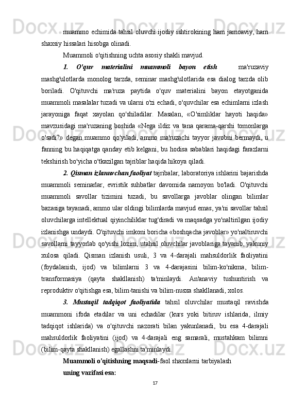 muammo echimida tahsil oluvchi ijodiy ishtirokining ham jamoaviy, ham
shaxsiy hissalari hisobga olinadi. 
Muammoli o'qitishning uchta asosiy shakli mavjud.
1.   O'quv   materialini   muammoli   bayon   etish     ma'ruzaviy
mashg'ulotlarda   monolog   tarzda,   seminar   mashg'ulotlarida   esa   dialog   tarzda   olib
boriladi.   O'qituvchi   ma'ruza   paytida   o'quv   materialini   bayon   etayotganida
muammoli masalalar tuzadi va ularni o'zi echadi, o'quvchilar esa echimlarni izlash
jarayoniga   faqat   xayolan   qo'shiladilar.   Masalan,   «O'simliklar   hayoti   haqida»
mavzusidagi   ma'ruzaning   boshida   «Nega   ildiz   va   tana   qarama-qarshi   tomonlarga
o'sadi?»   degan   muammo   qo'yiladi,   ammo   ma'ruzachi   tayyor   javobni   bermaydi,   u
fanning bu haqiqatga qanday etib kelgani, bu hodisa sabablari haqidagi farazlarni
tekshirish bo'yicha o'tkazilgan tajriblar haqida hikoya qiladi. 
2. Qisman izlanuvchan faoliyat  tajribalar, laboratoriya ishlarini bajarishda
muammoli   seminarlar,   evristik   suhbatlar   davomida   namoyon   bo'ladi.   O'qituvchi
muammoli   savollar   tizimini   tuzadi,   bu   savollarga   javoblar   olingan   bilimlar
bazasiga tayanadi, ammo ular oldingi bilimlarda mavjud emas, ya'ni savollar tahsil
oluvchilarga intellektual qiyinchiliklar tug'diradi va maqsadga yo'naltirilgan ijodiy
izlanishga undaydi. O'qituvchi imkoni boricha «boshqacha javoblar» yo'naltiruvchi
savollarni tayyorlab qo'yishi lozim, utahsil oluvchilar javoblariga tayanib, yakuniy
xulosa   qiladi.   Qisman   izlanish   usuli,   3   va   4-darajali   mahsuldorlik   faoliyatini
(foydalanish,   ijod)   va   bilimlarni   3   va   4-darajasini   bilim-ko'nikma,   bilim-
transformasiya   (qayta   shakllanish)   ta'minlaydi.   An'anaviy   tushuntirish   va
reproduktiv o'qitishga esa, bilim-tanishi va bilim-nusxa shakllanadi, xolos. 
3.   Mustaqil   tadqiqot   faoliyatida   tahsil   oluvchilar   mustaqil   ravishda
muammoni   ifoda   etadilar   va   uni   echadilar   (kurs   yoki   bitiruv   ishlarida,   ilmiy
tadqiqot   ishlarida)   va   o'qituvchi   nazorati   bilan   yakunlanadi,   bu   esa   4-darajali
mahsuldorlik   faoliyatini   (ijod)   va   4-darajali   eng   samarali,   mustahkam   bilimni
(bilim-qayta shakllanish) egallashni ta'minlaydi. 
Muammoli o'qitishning maqsadi- faol shaxslarni tarbiyalash 
uning vazifasi esa:
17 