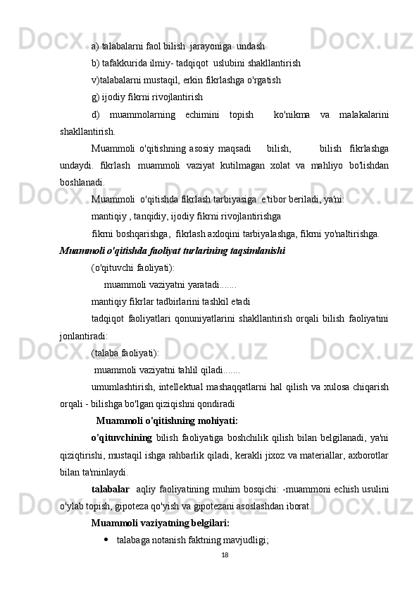 a) talabalarni faol bilish  jarayoniga  undash
b) tafakkurida ilmiy- tadqiqot  uslubini shakllantirish 
v)talabalarni mustaqil, erkin fikrlashga o'rgatish
g) ijodiy fikrni rivojlantirish
d)   muammolarning   echimini   topish     ko'nikma   va   malakalarini
shakllantirish.
Muammoli   o'qitishning   asosiy   maqsadi     bilish,               bilish fikrlashga 
undaydi.   fikrlash muammoli   vaziyat   kutilmagan   xolat   va   mahliyo   bo'lishdan	

boshlanadi.     
Muammoli  o'qitishda fikrlash tarbiyasiga  e'tibor beriladi, ya'ni:
mantiqiy , tanqidiy, ijodiy fikrni rivojlantirishga
fikrni boshqarishga,  fikrlash axloqini tarbiyalashga, fikrni yo'naltirishga.
Muammoli o'qitishda faoliyat turlarining taqsimlanishi
(o'qituvchi faoliyati): 
      muammoli vaziyatni yaratadi.......
mantiqiy fikrlar tadbirlarini tashkil etadi 
tadqiqot   faoliyatlari   qonuniyatlarini   shakllantirish   orqali   bilish   faoliyatini
jonlantiradi:
(talaba faoliyati):
  muammoli vaziyatni tahlil qiladi....... 
umumlashtirish, intellektual  mashaqqatlarni  hal  qilish  va xulosa  chiqarish
orqali - bilishga bo'lgan qiziqishni qondiradi
   Muammoli o'qitishning mohiyati: 
o'qituvchining   bilish   faoliyatiga   boshchilik   qilish   bilan   belgilanadi,   ya'ni
qiziqtirishi, mustaqil ishga rahbarlik qiladi, kerakli jixoz va materiallar, axborotlar
bilan ta'minlaydi.
talabalar    aqliy faoliyatining muhim bosqichi: -muammoni echish usulini
o'ylab topish, gipoteza qo'yish va gipotezani asoslashdan iborat.
Muammoli vaziyatning belgilari:
 talabaga notanish faktning mavjudligi;
18 