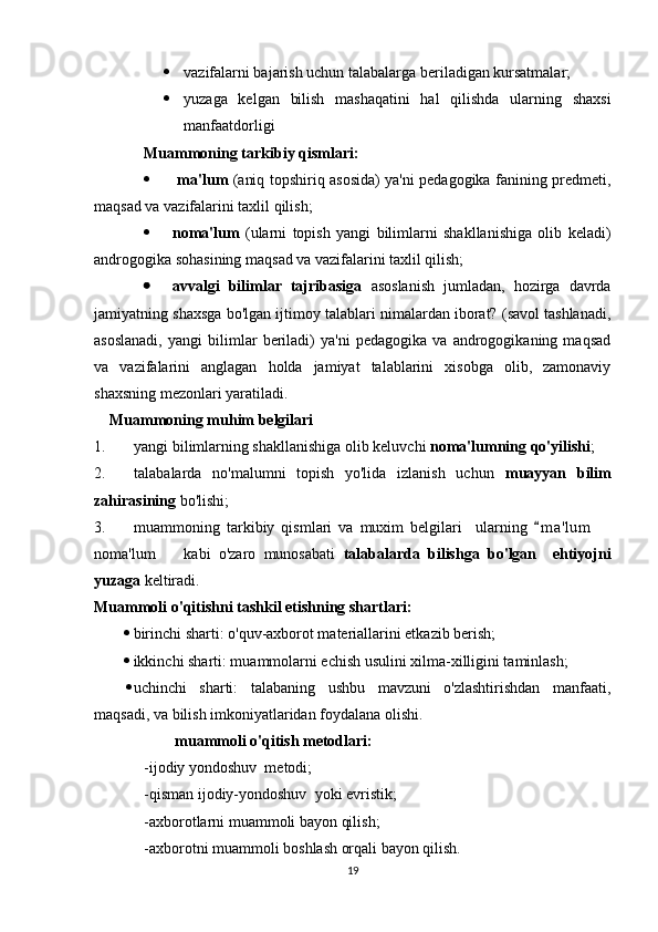  vazifalarni bajarish uchun talabalarga beriladigan kursatmalar;
 yuzaga   kelgan   bilish   mashaqatini   hal   qilishda   ularning   shaxsi
manfaatdorligi
Muammoning tarkibiy qismlari:
   ma'lum   (aniq topshiriq asosida) ya'ni pedagogika fanining predmeti,
maqsad va vazifalarini taxlil qilish;
 noma'lum   (ularni   topish   yangi   bilimlarni   shakllanishiga   olib   keladi)
androgogika sohasining maqsad va vazifalarini taxlil qilish;
 avvalgi   bilimlar   tajribasiga   asoslanish   jumladan,   hozirga   davrda
jamiyatning shaxsga bo'lgan ijtimoy talablari nimalardan iborat? (savol tashlanadi,
asoslanadi,   yangi   bilimlar   beriladi)   ya'ni   pedagogika   va   androgogikaning   maqsad
va   vazifalarini   anglagan   holda   jamiyat   talablarini   xisobga   olib,   zamonaviy
shaxsning mezonlari yaratiladi.  
     Muammoning muhim belgilari
1. yangi bilimlarning shakllanishiga olib keluvchi  noma'lumning qo'yilishi ;
2. talabalarda   no'malumni   topish   yo'lida   izlanish   uchun   muayyan   bilim
zahirasining  bo'lishi;
3. muammoning   tarkibiy   qismlari   va   muxim   belgilari     ularning   m a 'lum  	
noma'lum     kabi   o'zaro   munosabati  	
 talabalarda   bilishga   bo'lgan     ehtiyojni
yuzaga  keltiradi.
Muammoli o'qitishni tashkil etishning shartlari:
 birinchi sharti: o'quv-axborot materiallarini etkazib berish;
 ikkinchi sharti: muammolarni echish usulini xilma-xilligini taminlash;
 uchinchi   sharti:   talabaning   ushbu   mavzuni   o'zlashtirishdan   manfaati,
maqsadi, va bilish imkoniyatlaridan foydalana olishi.
         muammoli o'qitish metodlari:
-ijodiy yondoshuv  metodi;
-qisman ijodiy-yondoshuv  yoki evristik;
-axborotlarni muammoli bayon qilish;
-axborotni muammoli boshlash orqali bayon qilish.
19 