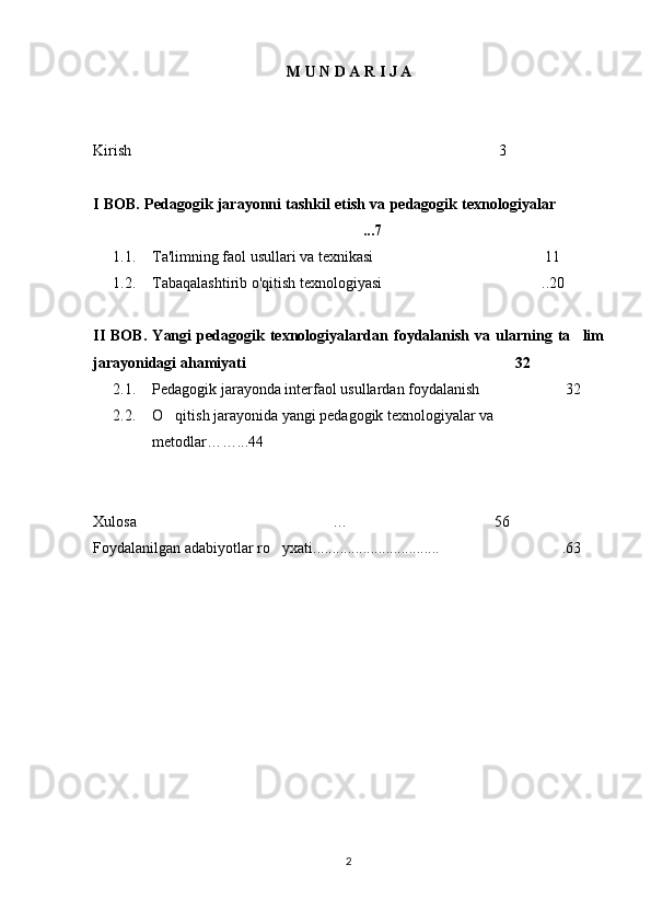M U N D A R I J A 
Kirish 3
I BOB.   Pedagogik jarayonni tashkil etish va pedagogik texnologiyalar 
...7	

1.1. Ta'limning faol usullari va texnikasi 11	

1.2. Tabaqalashtirib o'qitish texnologiyasi ..20

II   BOB.   Yangi   pedagogik   texnologiyalardan   foydalanish   va   ularning   ta lim	

jarayonidagi ahamiyati 32	

2.1. Pedagogik jarayonda interfaol usullardan foydalanish 32	

2.2. O qitish jarayonida yangi pedagogik texnologiyalar va 	

metodlar… …...44
Xulosa	
 …  56
Foydalanilgan adabiyotlar ro yxati.	
 ................................ .	 63
2 