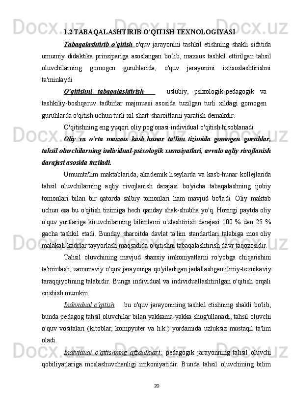 1.2   TABAQALASHTIRIB O'QITISH TEXNOLOGIYASI
Tabaqalashtirib   o'qitish   o'quv   jarayonini   tashkil   etishning   shakli   sifatida
umumiy   didaktika   prinsipariga   asoslangan   bo'lib,   maxsus   tashkil   ettirilgan   tahsil
oluvchilarning   gomogen   guruhlarida,   o'quv   jarayonini   ixtisoslashtirishni
ta'minlaydi 
O'qitishni   tabaqalashtirish       uslubiy,   psixologik-pedagogik   va
tashkiliy-boshqaruv   tadbirlar   majmuasi   asosida   tuzilgan   turli   xildagi   gomogen
guruhlarda o'qitish uchun turli xil shart-sharoitlarni yaratish demakdir.
O'qitishning eng yuqori oliy pog'onasi individual o'qitish hisoblanadi 
Oliy   va   o'rta   maxsus   kasb-hunar   ta'lim   tizimida   gomogen   guruhlar,
tahsil oluvchilarning individual-psixologik xususiyatlari, avvalo aqliy rivojlanish
darajasi asosida tuziladi.
Umumta'lim maktablarida, akademik liseylarda va kasb-hunar kollejlarida
tahsil   oluvchilarning   aqliy   rivojlanish   darajasi   bo'yicha   tabaqalashning   ijobiy
tomonlari   bilan   bir   qatorda   salbiy   tomonlari   ham   mavjud   bo'ladi.   Oliy   maktab
uchun esa bu o'qitish tizimiga hech qanday shak-shubha yo'q. Hozirgi paytda oliy
o'quv   yurtlariga   kiruvchilarning   bilimlarni   o'zlashtirish   darajasi   100   %   dan   25   %
gacha   tashkil   etadi.   Bunday   sharoitda   davlat   ta'lim   standartlari   talabiga   mos   oliy
malakali kadrlar tayyorlash maqsadida o'qitishni tabaqalashtirish davr taqozosidir. 
Tahsil   oluvchining   mavjud   shaxsiy   imkoniyatlarni   ro'yobga   chiqarishini
ta'minlash, zamonaviy o'quv jarayoniga qo'yiladigan jadallashgan ilmiy-texnikaviy
taraqqiyotining talabidir. Bunga individual va individuallashtirilgan o'qitish orqali
erishish mumkin.
Individual o'qitish    bu o'quv jarayonining tashkil etishning shakli bo'lib,	

bunda pedagog tahsil oluvchilar bilan yakkama-yakka shug'ullanadi, tahsil oluvchi
o'quv   vositalari   (kitoblar,   kompyuter   va   h.k.)   yordamida   uzluksiz   mustaqil   ta'lim
oladi. 
Individual   o'qitishning   afzalliklari:   pedagogik   jarayonning   tahsil   oluvchi
qobiliyatlariga   moslashuvchanligi   imkoniyatidir.   Bunda   tahsil   oluvchining   bilim
20 