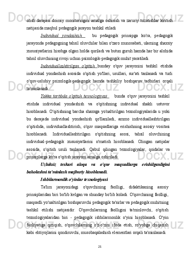 olish  darajasi   doimiy  monitoringini  amalga  oshirish  va  zaruriy  tuzatishlar  kiritish
natijasida maqbul pedagogik jarayon tashkil etiladi
Individual   yondashish     bu   pedagogik   prinsipga   ko'ra,   pedagogik
jarayonda pedagogning tahsil oluvchilar bilan o'zaro munosabati, ularning shaxsiy
xususiyatlarini hisobga olgan holda quriladi va butun guruh hamda har bir alohida
tahsil oluvchining rivoji uchun psixologik-pedagogik muhit yaratiladi. 
Individuallashtirilgan   o'qitish   bunday   o'quv   jarayonini   tashkil   etishda
individual   yondashish   asosida   o'qitish   yo'llari,   usullari,   sur'ati   tanlanadi   va   turli
o'quv-uslubiy   psixologik-pedagogik   hamda   tashkiliy   boshqaruv   tadbirlari   orqali
ta'minlanadi.
Yakka   tartibda   o'qitish   texnologiyasi     bunda   o'quv   jarayonini   tashkil	

etishda   individual   yondashish   va   o'qitishning   individual   shakli   ustuvor
hisoblanadi.   O'qitishning   barcha   shaxsga   yo'naltirilgan   texnologiyalarida   u   yoki
bu   darajada   individual   yondashish   qo'llaniladi,   ammo   individuallashtirilgan
o'qitishda,   individual lashtirish,   o'quv   maqsadlariga   erishishning   asosiy   vositasi
hisoblanadi.   Individuallashtirilgan   o'qitishning   asosi,   tahsil   oluvchining
individual-pedagogik   xususiyatlarini   o'rnatish   hisoblanadi.   Olingan   natijalar
asosida,   o'qitish   usuli   tanlanadi.   Qabul   qilingan   texnologiyalar,   qoidalar   va
prinsiplarga ko'ra o'qitish jarayoni amalga oshiriladi. 
Uzluksiz   teskari   aloqa   va   o'quv   maqsadlarga   erishilganligini
baholashni ta'minlash majburiy hisoblanadi. 
Ishbilarmonlik o'yinlar texnologiyasi
Ta'lim   jarayonidagi   o'quvchining   faolligi,   didaktikaning   asosiy
prinsiplaridan biri bo'lib kelgan va shunday bo'lib koladi. O'quvchining faolligi,
maqsadli yo'naltirilgan boshqaruvchi pedagogik ta'sirlar va pedagogik muhitning
tashkil   etilishi   natijasidir.   O'quvchilarning   faolligini   ta'minlovchi,   o'qitish
texnologiyalaridan   biri   -   pedagogik   ishbilarmonlik   o'yini   hisoblanadi.   O'yin
faoliyatiga   qiziqish,   o'quvchilarning   o'z-o'zini   ifoda   etish,   ro'yobga   chiqarish
kabi ehtiyojlarini qondiruvchi, musobaqalashish elementlari orqali ta'minlanadi.
21 