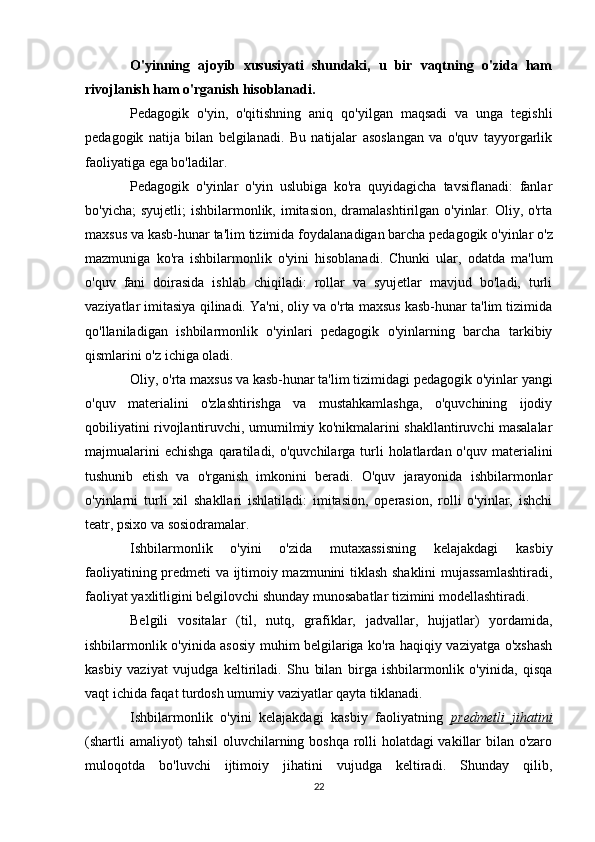 O'yinning   ajoyib   xususiyati   shundaki,   u   bir   vaqtning   o'zida   ham
rivojlanish ham o'rganish hisoblanadi.
Pedagogik   o'yin,   o'qitishning   aniq   qo'yilgan   maqsadi   va   unga   tegishli
pedagogik   natija   bilan   belgilanadi.   Bu   natijalar   asoslangan   va   o'quv   tayyorgarlik
faoliyatiga ega bo'ladilar. 
Pedagogik   o'yinlar   o'yin   uslubiga   ko'ra   quyidagicha   tavsiflanadi:   fanlar
bo'yicha;   syujetli;  ishbilarmonlik,  imitasion,  dramalashtirilgan  o'yinlar. Oliy,  o'rta
maxsus va kasb-hunar ta'lim tizimida foydalana digan barcha pedagogik o'yinlar o'z
mazmuniga   ko'ra   ishbilarmonlik   o'yini   hisoblanadi.   Chunki   ular,   odatda   ma'lum
o'quv   fani   doirasida   ishlab   chiqiladi:   rollar   va   syujetlar   mavjud   bo'ladi,   turli
vaziyatlar imitasiya qilinadi. Ya'ni, oliy va o'rta maxsus kasb-hunar ta'lim tizimida
qo'llaniladigan   ishbilarmonlik   o'yinlari   pedagogik   o'yinlarning   barcha   tarkibiy
qismlarini o'z ichiga oladi. 
Oliy, o'rta maxsus va kasb-hunar ta'lim tizimidagi pedagogik o'yin lar yangi
o'quv   materialini   o'zlashtirishga   va   mustahkamlashga,   o'quvchining   ijodiy
qobiliyatini rivojlantiruvchi, umumilmiy ko'nikmalarini shakllantiruvchi masalalar
majmualarini   echishga  qaratiladi,  o'quvchilarga turli  holatlardan o'quv  materialini
tushunib   etish   va   o'rganish   imkonini   beradi.   O'quv   jarayonida   ishbilarmonlar
o'yinlarni   turli   xil   shakllari   ishlatiladi:   imitasion,   operasion,   rolli   o'yinlar,   ishchi
teatr, psixo va sosiodramalar.
Ishbilarmonlik   o'yini   o'zida   mutaxassisning   kelajakdagi   kasbiy
faoliyatining predmeti va ijtimoiy mazmunini tiklash shaklini mujassamlashtiradi,
faoliyat yaxlitligini belgilovchi shunday munosabatlar tizimini modellashtiradi. 
Belgili   vositalar   (til,   nutq,   grafiklar,   jadvallar,   hujjatlar)   yordamida,
ishbilarmonlik o'yinida asosiy muhim belgilariga ko'ra haqiqiy vaziyatga o'xshash
kasbiy   vaziyat   vujudga   keltiriladi.   Shu   bilan   birga   ishbilarmonlik   o'yinida,   qisqa
vaqt ichida faqat turdosh umumiy vaziyatlar qayta tiklanadi. 
Ishbilarmonlik   o'yini   kelajakdagi   kasbiy   faoliyatning   predmetli   jihatini
(shartli amaliyot) tahsil oluvchilarning boshqa rolli holatdagi vakillar bilan o'zaro
muloqotda   bo'luvchi   ijtimoiy   jihatini   vujudga   keltiradi.   Shunday   qilib,
22 