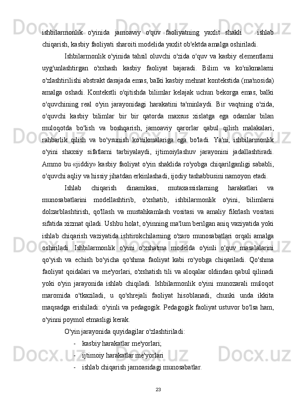 ishbilarmonlik   o'yinida   jamoaviy   o'quv   faoliyatning   yaxlit   shakli     ishlab
chiqarish, kasbiy faoliyati sharoiti modelida yaxlit ob'ektda amalga oshiriladi. 
Ishbilarmonlik  o'yinida  tahsil   oluvchi   o'zida  o'quv   va  kasbiy  elementlarni
uyg'unlashtirgan   o'xshash   kasbiy   faoliyat   bajaradi.   Bilim   va   ko'nikmalarni
o'zlashtirilishi abstrakt darajada emas, balki kasbiy mehnat kontekstida (ma'nosida)
amalga   oshadi.   Kontekstli   o'qitishda   bilimlar   kelajak   uchun   bekorga   emas,   balki
o'quvchining   real   o'yin   jarayonidagi   harakatini   ta'minlaydi.   Bir   vaqtning   o'zida,
o'quvchi   kasbiy   bilimlar   bir   bir   qatorda   maxsus   xislatga   ega   odamlar   bilan
muloqotda   bo'lish   va   boshqarish,   jamoaviy   qarorlar   qabul   qilish   malakalari,
rahbarlik   qilish   va   bo'ysunish   ko'nikmalariga   ega   bo'ladi.   Ya'ni,   ishbilarmonlik
o'yini   shaxsiy   sifatlarni   tarbiyalaydi,   ijtimoiylashuv   jarayonini   jadallashtiradi.
Ammo bu «jiddiy» kasbiy faoliyat o'yin shaklida ro'yobga chiqarilganligi sababli,
o'quvchi aqliy va hissiy jihatdan erkinlashadi, ijodiy tashabbusini namoyon etadi. 
Ishlab   chiqarish   dinamikasi,   mutaxassislarning   harakatlari   va
munosabatlarini   modellashtirib,   o'xshatib,   ishbilarmonlik   o'yini,   bilimlarni
dolzarblashtirish,   qo'llash   va   mustahkamlash   vositasi   va   amaliy   fikrlash   vositasi
sifatida xizmat qiladi. Ushbu holat, o'yinning ma'lum berilgan aniq vaziyatida yoki
ishlab   chiqarish   vaziyatida   ishtirok chilarning   o'zaro   munosabatlari   orqali   amalga
oshiriladi.   Ishbilarmon lik   o'yini   o'xshatma   modelda   o'yinli   o'quv   masalalarini
qo'yish   va   echish   bo'yicha   qo'shma   faoliyat   kabi   ro'yobga   chiqariladi.   Qo'shma
faoliyat  qoida lari  va  me'yorlari, o'xshatish  tili  va aloqalar  oldindan qabul  qilinadi
yoki   o'yin   jarayonida   ishlab   chiqiladi.   Ishbilarmonlik   o'yini   munozarali   muloqot
maromida   o'tkaziladi,   u   qo'shrejali   faoliyat   hisoblanadi,   chunki   unda   ikkita
maqsadga erishiladi: o'yinli va pedagogik. Pedagogik faoliyat ustuvor bo'lsa ham,
o'yinni poymol etmasligi kerak.
O'yin jarayonida quyidagilar o'zlashtiriladi:
- kasbiy harakatlar me'yorlari;
- ijtimoiy harakatlar me'yorlari
- ishlab chiqarish jamoasidagi munosabatlar.
23 
