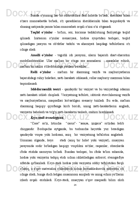Bunda   o'yinning   har   bir   ishtirokchisi   faol   holatda   bo'ladi,   sheriklari   bilan
o'zaro   munosabatda   bo'ladi,   o'z   qarashlarini   sheriklariniki   bilan   taqqoslaydi   va
shuning natijasida jamoa bilan munosabati orqali o'zini o'zi o'rganadi. 
Taqlid   o'yinlar   -   bo'lim,   sex,   korxona   tashkilotning   faoliyatiga   taqlid
qilinadi.   Imitasion   o'yinlar   ssenariyasi,   hodisa   syujetidan   tashqari,   taqlid
qilinadigan   jarayon   va   ob'ektlar   tarkibi   va   ahamiyati   haqidagi   tafsilotlarni   o'z
ichiga oladi.
Amalli   o'yinlar   -   tegishli   ish   jarayoni,   ularni   bajarish   shart-sharoitini
modellashtiradilar.   Ular   ma'lum   bir   o'ziga   xos   ammalarni:   -   masalalar   echish,
ma'lum bir usulni o'zlashtirishga yordam beradilar.
Rolli   o'yinlar   -   ma'lum   bir   shaxsning   vazifa   va   majburiyatlarini
bajarishdagi ruhiy holatlari, xatti-harakati ishlanadi, rollar majburiy mazmuni bilan
taqsimlanadi. 
Ishbilarmonlik   teatri   -   qandaydir   bir   vaziyat   va   bu   vaziyatdagi   odamni
xatti-harakati  ishlab  chiqiladi. Vaziyatning tafsiloti, ishtirok etuvchilarning vazifa
va   majburiyatlarini,   maqsadlari   ko'rsatilgan   ssenariy   tuziladi.   Bu   erda,   ma'lum
shaxsning   haqiqiy   qiyofasiga   kirib   borish,   uning   xatti-harakatlarini   anglash,
vaziyatni baholash va to'g'ri xatti-harakatni tanlash, muhim hisoblanadi.
Keys-stadi texnologiyasi. 
“Case”   so'zi,   lotincha     “casus”-   “воқеа,   ҳодиса”   so'zidan   kelib
chiqqandir.   Boshqacha   aytganda,   bu   tushuncha   hayotda   yuz   beradigan
qandaydir   voqea   yoki   hodisani,   aniq     bir   vaziyatning   tafsilotini   anglatadi.
Umuman   olganda,   keys     stadi   (aniq   bir   holat   yoki   vaziyat),   muayyan
jarayonida   sodir   bo'ladigan   haqiqiy   voqelikni   so'zlar,   raqamlar,   obrazlarda
ifoda   etishda   namoyon   bo'ladi.   Bundan   tashqari,   bu   ifoda   ta'lim   sohasida,
hodisa   yoki   vaziyatni   tadqiq   etish   uchun   ishlatiladigan   axborot,   stenografiya
sifatida qo'llaniladi. Keys-stadi hodisa yoki vaziyatni oddiy tafsilotidan farqli
o'laroq, u o'quv materialini o'zlashtirish uchun ko'maklashuvchi axborotni o'z
ichiga oladi, bunga duch kelgan muammoni aniqlash va uning echim yo'llarini
izlash   orqali   erishiladi.   Keys-stadi,   muayyan   o'quv   maqsadli   bilim   olish
24 