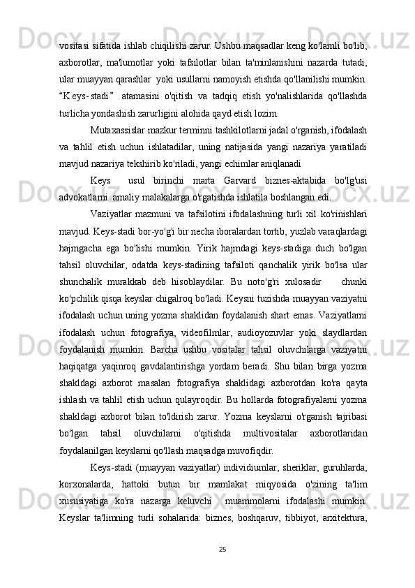 vositasi sifatida ishlab chiqilishi zarur. Ushbu maqsadlar keng ko'lamli bo'lib,
axborotlar,   ma'lumotlar   yoki   tafsilotlar   bilan   ta'minlanishini   nazarda   tutadi,
ular muayyan qarashlar  yoki usullarni namoyish etishda qo'llanilishi mumkin.
K e y s- stadi   atamasini   o'qitish   va   tadqiq   etish   yo'nalishlarida   qo'llashda 
turlicha yondashish zarurligini alohida qayd etish lozim. 
Mutaxassislar mazkur terminni tashkilotlarni jadal o'rganish, ifodalash
va   tahlil   etish   uchun   ishlatadilar,   uning   natijasida   yangi   nazariya   yaratiladi
mavjud nazariya tekshirib ko'riladi, yangi echimlar aniqlanadi
Keys     usul   birinchi   marta   Garvard   biznes-aktabida   bo'lg'usi
advokatlarni  amaliy malakalarga o'rgatishda ishlatila boshlangan edi.
Vaziyatlar   mazmuni   va   tafsilotini   ifodalashning   turli   xil   ko'rinishlari
mavjud. Keys-stadi bor-yo'g'i bir necha iboralardan tortib, yuzlab varaqlardagi
hajmgacha   ega   bo'lishi   mumkin.   Yirik   hajmdagi   keys-stadiga   duch   bo'lgan
tahsil   oluvchilar,   odatda   keys-stadining   tafsiloti   qanchalik   yirik   bo'lsa   ular
shunchalik   murakkab   deb   hisoblaydilar.   Bu   noto'g'ri   xulosadir     chunki	

ko'pchilik qisqa keyslar chigalroq bo'ladi. Keysni tuzishda muayyan vaziyatni
ifodalash  uchun uning yozma shaklidan  foydalanish shart  emas.  Vaziyatlarni
ifodalash   uchun   fotografiya,   videofilmlar,   audioyozuvlar   yoki   slaydlardan
foydalanish   mumkin.   Barcha   ushbu   vositalar   tahsil   oluvchilarga   vaziyatni
haqiqatga   yaqinroq   gavdalantirishga   yordam   beradi.   Shu   bilan   birga   yozma
shakldagi   axborot   masalan   fotografiya   shaklidagi   axborotdan   ko'ra   qayta
ishlash  va tahlil  etish uchun qulayroqdir. Bu hollarda fotografiyalarni  yozma
shakldagi   axborot   bilan   to'ldirish   zarur.   Yozma   keyslarni   o'rganish   tajribasi
bo'lgan   tahsil   oluvchilarni   o'qitishda   multivositalar   axborotlaridan
foydalanilgan keyslarni qo'llash maqsadga muvofiqdir. 
Keys-stadi  (muayyan vaziyatlar)   individiumlar, sheriklar,  guruhlarda,
korxonalarda,   hattoki   butun   bir   mamlakat   miqyosida   o'zining   ta'lim
xususiyatiga   ko'ra   nazarga   keluvchi     muammolarni   ifodalashi   mumkin.
Keyslar   ta'limning   turli   sohalarida:   biznes,   boshqaruv,   tibbiyot,   arxitektura,
25 