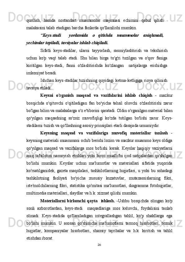 qurilish,   hamda   nostandart   muammolar   majmuasi   echimini   qabul   qilish
malakasini talab etadigan barcha fanlarda qo'llanilishi mumkin.
“Keys-stadi   yordamida   o qitishda   muammolar   aniqlanadi, 
yechimlar topiladi, tavsiyalar ishlab chiqiladi.  
Sifatli   keys-stadilar,   ularni   tayyorlash,   rasmiylashtirish   va   tekshirish
uchun   ko'p   vaqt   talab   etadi.   Shu   bilan   birga   to'g'ri   tuzilgan   va   o'quv   faniga
kiritilgan   keys-stadi,   fanni   o'zlashtirishda   ko'zlangan     natijalarga   erishishga
imkoniyat beradi.
Ishchan keys-stadilar tuzishning quyidagi ketma-ketligiga rioya qilinish
tavsiya etiladi. 
Keysni   o'rganish   maqsad   va   vazifalarini   ishlab   chiqish   -   mazkur
bosqichda   o'qituvchi   o'qitiladigan   fan   bo'yicha   tahsil   oluvchi   o'zlashtirishi   zarur
bo'lgan bilim va malakalarga o'z e'tiborini qaratadi. Oldin o'rganilgan material bilan
qo'yilgan   maqsadning   so'zsiz   muvofiqligi   ko'zda   tutilgan   bo'lishi   zarur.   Keys-
stadilarni tuzish va qo'llashning asosiy prinsiplari etarli darajada umumiydir.
Keysning   maqsad   va   vazifalariga   muvofiq   materiallar   tanlash   -
keysning materiali muammoni ochib berishi lozim va mazkur muammo keys oldiga
qo'yilgan   maqsad   va   vazifalarga   mos   bo'lishi   kerak.   Keyslar   haqiqiy   vaziyatlarni
aniq tafsilotini namoyish etishlari yoki biroz muallifni ijod natijalardan qo'shilgan
bo'lishi   mumkin.   Keyslar   uchun   ma'lumotlar   va   materiallari   sifatida   yuqorida
ko'rsatilganidek,   gazeta   maqolalari,   tashkilotlarning   hujjatlari,   u   yoki   bu   sohadagi
tashkilotning   faoliyati   bo'yicha   xususiy   kuzatuvlar,   mutaxassislarning   fikri,
iste'molchilarning   fikri,   statistika   qo'mitasi   ma'lumotlari,   diagramma   fotohujjatlar,
multimedia materiallari, slaydlar va h.k. xizmat qilishi mumkin.
Materiallarni   birlamchi   qayta     ishlash.   - Ushbu   bosqichda   olingan   ko'p
sonli   axborotlardan,   keys-stadi     maqsadlariga   mos   keluvchi,   foydalisini   tanlab
olinadi.   Keys-stadida   qo'llaniladigan   integrallashgan   tahlil,   ko'p   shakllarga   ega
bo'lishi   mumkin.   U   asosan   qo'shimcha   ma'lumotlarni   tarmoq   hisobotlari,   texnik
hujjatlar,   kompaniyalar   hisobotlari,   shaxsiy   tajribalar   va   h.k.   kiritish   va   tahlil
etishdan iborat.
26 