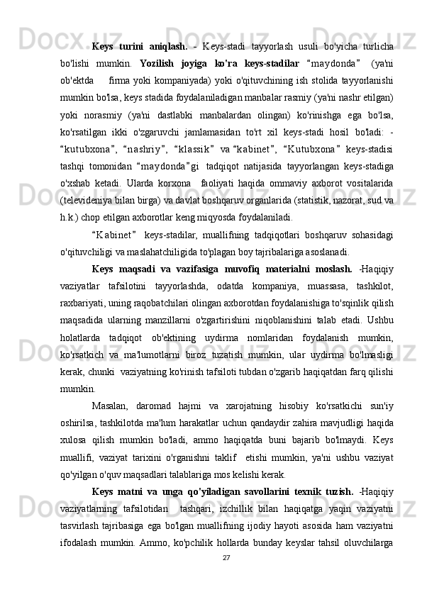 Keys   turini   aniqlash.   -   Keys-stadi   tayyorlash   usuli   bo'yicha   turlicha
bo'lishi   mumkin.   Yozilish   joyiga   ko'ra   keys-stadilar   m a ydonda   (ya'ni 
ob'ektda   firma  yoki  kompaniyada)   yoki  o'qituvchining  ish  stolida  tayyorlanishi	

mumkin bo'lsa, keys stadida foydalaniladigan manbalar rasmiy (ya'ni nashr etilgan)
yoki   norasmiy   (ya'ni   dastlabki   manbalardan   olingan)   ko'rinishga   ega   bo'lsa,
ko'rsatilgan   ikki   o'zgaruvchi   jamlamasidan   to'rt   xil   keys-stadi   hosil   bo'ladi:   -
k u t ubxona ,   n a s hriy ,   k l a ssik  va  k a binet ,   K u t ubxona  keys-stadisi	
         
tashqi   tomonidan   m a ydonda g i   tadqiqot   natijasida   tayyorlangan   keys-stadiga	
 
o'xshab   ketadi.   Ularda   korxona     faoliyati   haqida   ommaviy   axborot   vositalarida
(televideniya bilan birga) va davlat boshqaruv organlarida (statistik, nazorat, sud va
h.k.) chop etilgan axborotlar keng miqyosda foydalaniladi. 
K a binet   keys-stadilar,   muallifning   tadqiqotlari   boshqaruv   sohasidagi	
 
o'qituvchiligi va maslahatchiligida to'plagan boy tajribalariga asoslanadi.
Keys   maqsadi   va   vazifasiga   muvofiq   materialni   moslash.   -Haqiqiy
vaziyatlar   tafsilotini   tayyorlashda,   odatda   kompaniya,   muassasa,   tashkilot,
raxbariyati, uning raqobatchilari olingan axborotdan foydalanishiga to'sqinlik qilish
maqsadida   ularning   manzillarni   o'zgartirishini   niqoblanishini   talab   etadi.   Ushbu
holatlarda   tadqiqot   ob'ektining   uydirma   nomlaridan   foydalanish   mumkin,
ko'rsatkich   va   ma'lumotlarni   biroz   tuzatish   mumkin,   ular   uydirma   bo'lmasligi
kerak, chunki  vaziyatning ko'rinish tafsiloti tubdan o'zgarib haqiqatdan farq qilishi
mumkin.
Masalan,   daromad   hajmi   va   xarojatning   hisobiy   ko'rsatkichi   sun'iy
oshirilsa, tashkilotda ma'lum harakatlar uchun qandaydir zahira mavjudligi haqida
xulosa   qilish   mumkin   bo'ladi,   ammo   haqiqatda   buni   bajarib   bo'lmaydi.   Keys
muallifi,   vaziyat   tarixini   o'rganishni   taklif     etishi   mumkin,   ya'ni   ushbu   vaziyat
qo'yilgan o'quv maqsadlari talablariga mos kelishi kerak.
Keys   matni   va   unga   qo'yiladigan   savollarini   texnik   tuzish.   -Haqiqiy
vaziyatlarning   tafsilotidan     tashqari,   izchillik   bilan   haqiqatga   yaqin   vaziyatni
tasvirlash   tajribasiga   ega   bo'lgan   muallifning   ijodiy   hayoti   asosida   ham   vaziyatni
ifodalash   mumkin.   Ammo,   ko'pchilik   hollarda   bunday   keyslar   tahsil   oluvchilarga
27 