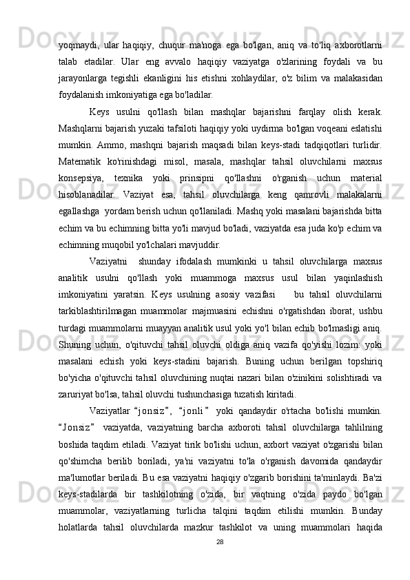 yoqmaydi,   ular   haqiqiy,   chuqur   ma'noga   ega   bo'lgan,   aniq   va   to'liq   axborotlarni
talab   etadilar.   Ular   eng   avvalo   haqiqiy   vaziyatga   o'zlarining   foydali   va   bu
jarayonlarga   tegishli   ekanligini   his   etishni   xohlaydilar,   o'z   bilim   va   malakasidan
foydalanish imkoniyatiga ega bo'ladilar.
Keys   usulni   qo'llash   bilan   mashqlar   bajarishni   farqlay   olish   kerak.
Mashqlarni bajarish yuzaki tafsiloti haqiqiy yoki uydirma bo'lgan voqeani eslatishi
mumkin.   Ammo,   mashqni   bajarish   maqsadi   bilan   keys-stadi   tadqiqotlari   turlidir.
Matematik   ko'rinishdagi   misol,   masala,   mashqlar   tahsil   oluvchilarni   maxsus
konsepsiya,   texnika   yoki   prinsipni   qo'llashni   o'rganish   uchun   material
hisoblanadilar.   Vaziyat   esa,   tahsil   oluvchilarga   keng   qamrovli   malakalarni
egallashga  yordam berish uchun qo'llaniladi. Mashq yoki masalani bajarishda bitta
echim va bu echimning bitta yo'li mavjud bo'ladi, vaziyatda esa juda ko'p echim va
echimning muqobil yo'lchalari mavjuddir.
Vaziyatni     shunday   ifodalash   mumkinki   u   tahsil   oluvchilarga   maxsus
analitik   usulni   qo'llash   yoki   muammoga   maxsus   usul   bilan   yaqinlashish
imkoniyatini   yaratsin.   Keys   usulning   asosiy   vazifasi     bu   tahsil   oluvchilarni
tarkiblashtirilmagan   muammolar   majmuasini   echishni   o'rgatishdan   iborat,   ushbu
turdagi muammolarni muayyan analitik usul yoki yo'l bilan echib bo'lmasligi aniq.
Shuning   uchun,   o'qituvchi   tahsil   oluvchi   oldiga   aniq   vazifa   qo'yishi   lozim:   yoki
masalani   echish   yoki   keys-stadini   bajarish.   Buning   uchun   berilgan   topshiriq
bo'yicha   o'qituvchi   tahsil   oluvchining   nuqtai   nazari   bilan  o'zinikini   solishtiradi   va
zaruriyat bo'lsa, tahsil oluvchi tushunchasiga tuzatish kiritadi.
Vaziyatlar   j o n siz ,   j o nli   yoki   qandaydir   o'rtacha   bo'lishi   mumkin.	
   
J o n siz   vaziyatda,   vaziyatning   barcha   axboroti   tahsil   oluvchilarga   tahlilning	
 
boshida taqdim etiladi. Vaziyat tirik bo'lishi uchun, axbort vaziyat o'zgarishi bilan
qo'shimcha   berilib   boriladi,   ya'ni   vaziyatni   to'la   o'rganish   davomida   qandaydir
ma'lumotlar beriladi. Bu esa vaziyatni haqiqiy o'zgarib borishini ta'minlaydi. Ba'zi
keys-stadilarda   bir   tashkilotning   o'zida,   bir   vaqtning   o'zida   paydo   bo'lgan
muammolar,   vaziyatlarning   turlicha   talqini   taqdim   etilishi   mumkin.   Bunday
holatlarda   tahsil   oluvchilarda   mazkur   tashkilot   va   uning   muammolari   haqida
28 