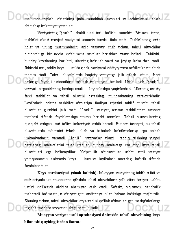 ma'lumot   to'plab,   o'zlarining   juda   murakkab   javoblari   va   echimlarini   ishlab
chiqishga imkoniyat yaratiladi.
Vaziyatning   j o nli   shakli   ikki   turli   bo'lishi   mumkin.   Birinchi   turda, 
tashkilot   a'zosi   mavjud   vaziyatni   umumiy   tarzda   ifoda   etadi.   Tashkilotdagi   aniq
holat   va   uning   muammolarini   aniq   tassavur   etish   uchun,   tahsil   oluvchilar
o'qituvchiga   bir   necha   qo'shimcha   savollar   berishlari   zarur   bo'ladi.   Tabiiyki,
bunday   keyslarning   har   biri,   ularning   ko'rilish   vaqti   va   joyiga   ko'ra   farq   etadi.
Ikkinchi turi, oddiy keys   usuldagidek, vaziyatni oddiy yozma tafsilot ko'rinishida	

taqdim   etadi.   Tahsil   oluvchilarda   haqiqiy   vaziyatga   jalb   etilish   uchun,   faqat
o'zlariga   foydali   axborotlarni   to'plash   imkoniyati   beriladi.   Ushbu   turli   j o nli	
 
vaziyat,   o'rganishning   boshqa   usuli     loyihalashga   yaqinlashadi.   Ularning   asosiy	

farqi   tashkilot   va   tahsil   oluvchi   o'rtasidagi   munosabatning   xarakteridadir.
Loyihalash   odatda   tashkilot   a'zolariga   faoliyat   rejasini   taklif   etuvchi   tahsil
oluvchilar   guruhini   jalb   etadi.   J o nli   vaziyat,   asosan   tashkilotdan   axborot	
 
manbasi   sifatida   foydalanishga   imkon   berishi   mumkin.   Tahsil   oluvchilarning
qiziqishi   oshgani   sari   ta'lim   imkoniyati   oshib   boradi.   Bundan   tashqari,   bu   tahsil
oluvchilarda   axborotni   izlash,   olish   va   baholash   ko'nikmalariga   ega   bo'lish
imkoniyatlarini   yaratadi.   J o nli   vaziyatlar,   ularni     tadqiq   etishning   yuqori	
 
darajadagi   malakalarini   talab   etadilar,   bunday   malakaga   esa   quyi   kurs   tahsil
oluvchilari   ega   bo'lmaydilar.   Ko'pchilik   o'qituvchilar   ushbu   turli   vaziyat
yo'riqnomasini   an'anaviy   keys     kurs   va   loyihalash   orasidagi   ko'prik   sifatida	

foydalanadilar.
Keys   aprobasiyasi   (sinab   ko'rish).   Muayyan   vaziyatning   tahlili   sifati   va
auditoriyada   uni   muhokama   qilishda   tahsil   oluvchilarni   jalb   etish   darajasi   ushbu
usulni   qo'llashda   alohida   ahamiyat   kasb   etadi.   So'zsiz,   o'qituvchi   qanchalik
mahoratli   bo'lmasin,   u   o'z   yutug'ini   auditoriya   bilan   baham   ko'rishga   majburdir.
Shuning uchun, tahsil oluvchilar keys-stadini qo'llab o'tkaziladigan mashg'ulotlarga
tegishli ravishda tayyorlanishi juda muhimdir.
Muayyan   vaziyat   usuli   aprobasiyasi   doirasida   tahsil   oluvchining   keys
bilan ishi quyidagilardan iborat:
29 