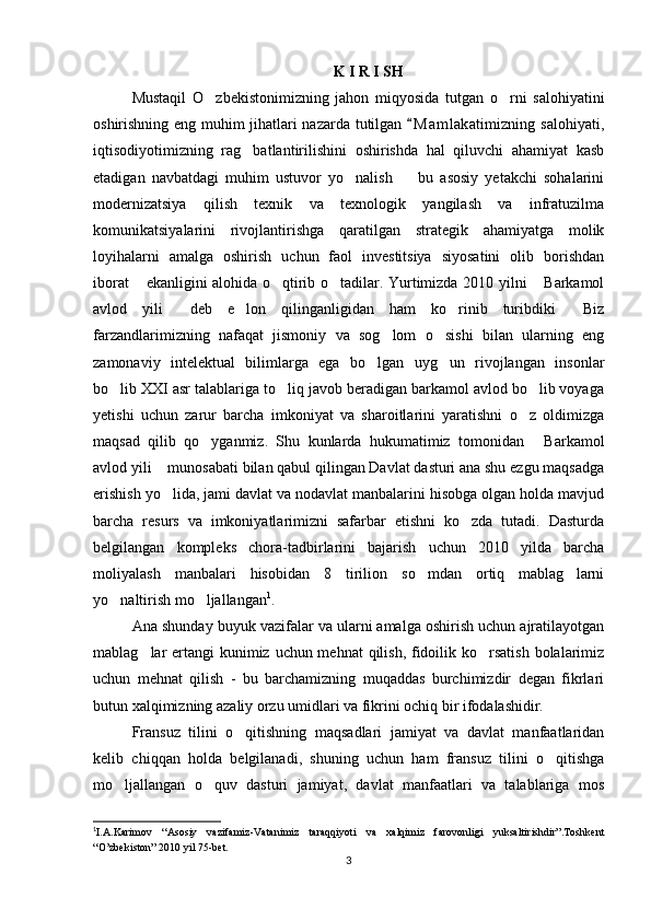 K I R I SH 
Mustaqil   O zbekistonimizning   jahon   miqyosida   tutgan   o rni   salohiyatini 
oshirishning eng muhim jihatlari nazarda tutilgan  M a m lakatimizning salohiyati,	

iqtisodiyotimizning   rag batlantirilishini   oshirishda   hal   qiluvchi   ahamiyat   kasb	

etadigan   navbatdagi   muhim   ustuvor   yo nalish     bu   asosiy   yetakchi   sohalarini	
 
modernizatsiya   qilish   texnik   va   texnologik   yangilash   va   infratuzilma
komunikatsiyalarini   rivojlantirishga   qaratilgan   strategik   ahamiyatga   molik
loyihalarni   amalga   oshirish   uchun   faol   investitsiya   siyosatini   olib   borishdan
iborat  ekanligini alohida o qtirib o tadilar. Yurtimizda 2010 yilni  Barkamol	
   
avlod   yili   deb   e lon   qilinganligidan   ham   ko rinib   turibdiki   Biz	
   
farzandlarimizning   nafaqat   jismoniy   va   sog lom   o sishi   bilan   ularning   eng	
 
zamonaviy   intelektual   bilimlarga   ega   bo lgan   uyg un   rivojlangan   insonlar	
 
bo lib XXI asr talablariga to liq javob beradigan barkamol avlod bo lib voyaga	
  
yetishi   uchun   zarur   barcha   imkoniyat   va   sharoitlarini   yaratishni   o z   oldimizga	

maqsad   qilib   qo yganmiz.   Shu   kunlarda   hukumatimiz   tomonidan   Barkamol	
 
avlod yili  munosabati bilan qabul qilingan Davlat dasturi ana shu ezgu maqsadga	

erishish yo lida, jami davlat va nodavlat manbalarini hisobga olgan holda mavjud

barcha   resurs   va   imkoniyatlarimizni   safarbar   etishni   ko zda   tutadi.   Dasturda	

belgilangan   kompleks   chora-tadbirlarini   bajarish   uchun   2010   yilda   barcha
moliyalash   manbalari   hisobidan   8   tirilion   so mdan   ortiq   mablag larni	
 
yo naltirish mo ljallangan	
  1
.
Ana shunday buyuk vazifalar va ularni amalga oshirish uchun ajratilayotgan
mablag lar ertangi kunimiz uchun mehnat  qilish, fidoilik ko rsatish  bolalarimiz	
 
uchun   mehnat   qilish   -   bu   barchamizning   muqaddas   burchimizdir   degan   fikrlari
butun xalqimizning azaliy orzu umidlari va fikrini ochiq bir ifodalashidir.  
Fransuz   tilini   o qitishning   maqsadlari   jamiyat   va   davlat   manfaatlaridan	

kelib   chiqqan   holda   belgilanadi,   shuning   uchun   ham   fransuz   tilini   o qitishga	

mo ljallangan   o quv   dasturi   jamiyat,   davlat   manfaatlari   va   talablariga   mos	
 
1
I.A.Karimov   “Asosiy   vazifamiz-Vatanimiz   taraqqiyoti   va   xalqimiz   farovonligi   yuksaltirishdir”.Toshkent
“O’zbekiston” 2010 yil 75-bet.
3 