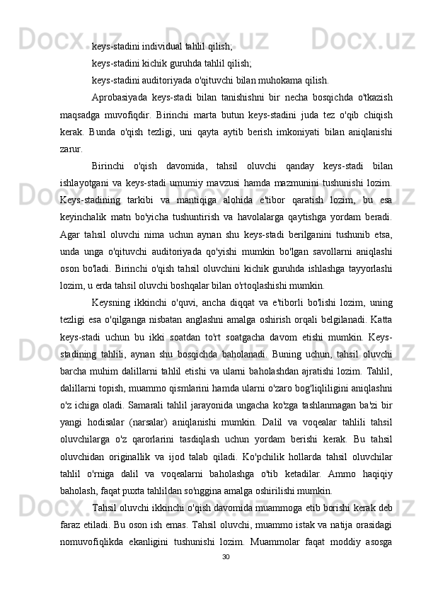 keys-stadini individual tahlil qilish;
keys-stadini kichik guruhda tahlil qilish;
keys-stadini auditoriyada o'qituvchi bilan muhokama qilish.
Aprobasiyada   keys-stadi   bilan   tanishishni   bir   necha   bosqichda   o'tkazish
maqsadga   muvofiqdir.   Birinchi   marta   butun   keys-stadini   juda   tez   o'qib   chiqish
kerak.   Bunda   o'qish   tezligi,   uni   qayta   aytib   berish   imkoniyati   bilan   aniqlanishi
zarur.
Birinchi   o'qish   davomida,   tahsil   oluvchi   qanday   keys-stadi   bilan
ishlayotgani   va   keys-stadi   umumiy   mavzusi   hamda   mazmunini   tushunishi   lozim.
Keys-stadining   tarkibi   va   mantiqiga   alohida   e'tibor   qaratish   lozim,   bu   esa
keyinchalik   matn   bo'yicha   tushuntirish   va   havolalarga   qaytishga   yordam   beradi.
Agar   tahsil   oluvchi   nima   uchun   aynan   shu   keys-stadi   berilganini   tushunib   etsa,
unda   unga   o'qituvchi   auditoriyada   qo'yishi   mumkin   bo'lgan   savollarni   aniqlashi
oson   bo'ladi.   Birinchi   o'qish   tahsil   oluvchini   kichik   guruhda  ishlashga   tayyorlashi
lozim, u erda tahsil oluvchi boshqalar bilan o'rtoqlashishi mumkin.
Keysning   ikkinchi   o'quvi,   ancha   diqqat   va   e'tiborli   bo'lishi   lozim,   uning
tezligi   esa   o'qilganga   nisbatan   anglashni   amalga   oshirish   orqali   belgilanadi.  Katta
keys-stadi   uchun   bu   ikki   soatdan   to'rt   soatgacha   davom   etishi   mumkin.   Keys-
stadining   tahlili,   aynan   shu   bosqichda   baholanadi.   Buning   uchun,   tahsil   oluvchi
barcha  muhim   dalillarni  tahlil   etishi  va   ularni  baholashdan  ajratishi  lozim.  Tahlil,
dalillarni topish, muammo qismlarini hamda ularni o'zaro bog'liqliligini aniqlashni
o'z  ichiga  oladi.  Samarali  tahlil   jarayonida  ungacha  ko'zga   tashlanmagan   ba'zi  bir
yangi   hodisalar   (narsalar)   aniqlanishi   mumkin.   Dalil   va   voqealar   tahlili   tahsil
oluvchilarga   o'z   qarorlarini   tasdiqlash   uchun   yordam   berishi   kerak.   Bu   tahsil
oluvchidan   originallik   va   ijod   talab   qiladi.   Ko'pchilik   hollarda   tahsil   oluvchilar
tahlil   o'rniga   dalil   va   voqealarni   baholashga   o'tib   ketadilar.   Ammo   haqiqiy
baholash, faqat puxta tahlildan so'nggina amalga oshirilishi mumkin.
Tahsil oluvchi ikkinchi o'qish davomida muammoga etib borishi kerak deb
faraz etiladi. Bu oson ish emas. Tahsil  oluvchi, muammo istak va natija orasidagi
nomuvofiqlikda   ekanligini   tushunishi   lozim.   Muammolar   faqat   moddiy   asosga
30 