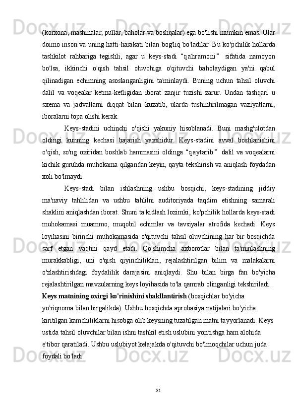(korxona, mashinalar, pullar, baholar va boshqalar) ega bo'lishi mumkin emas. Ular
doimo inson va uning hatti-harakati bilan bog'liq bo'ladilar. Bu ko'pchilik hollarda
tashkilot   rahbariga   tegishli,   agar   u   keys-stadi   q a hramoni   sifatida   namoyon 
bo'lsa,   ikkinchi   o'qish   tahsil   oluvchiga   o'qituvchi   baholaydigan   ya'ni   qabul
qilinadigan   echimning   asoslanganligini   ta'minlaydi.   Buning   uchun   tahsil   oluvchi
dalil   va   voqealar   ketma-ketligidan   iborat   zanjir   tuzishi   zarur.   Undan   tashqari   u
sxema   va   jadvallarni   diqqat   bilan   kuzatib,   ularda   tushintirilmagan   vaziyatlarni,
iboralarni topa olishi kerak.
Keys-stadini   uchinchi   o'qishi   yakuniy   hisoblanadi.   Buni   mashg'ulotdan
oldingi   kunning   kechasi   bajarish   yaxshidur.   Keys-stadini   avval   boshlanishini
o'qish,   so'ng   oxiridan  boshlab   hammasini   oldinga   q a ytarib   dalil   va  voqealarni
 
kichik guruhda muhokama qilgandan keyin, qayta tekshirish va aniqlash foydadan
xoli bo'lmaydi.
Keys-stadi   bilan   ishlashning   ushbu   bosqichi,   keys-stadining   jiddiy
ma'naviy   tahlilidan   va   ushbu   tahlilni   auditoriyada   taqdim   etishning   samarali
shaklini aniqlashdan iborat. Shuni ta'kidlash lozimki, ko'pchilik hollarda keys-stadi
muhokamasi   muammo,   muqobil   echimlar   va   tavsiyalar   atrofida   kechadi.   Keys
loyihasini   birinchi   muhokamasida   o'qituvchi   tahsil   oluvchining   har   bir   bosqichda
sarf   etgan   vaqtini   qayd   etadi.   Qo'shimcha   axborotlar   bilan   ta'minlashning
murakkabligi,   uni   o'qish   qiyinchiliklari,   rejalashtirilgan   bilim   va   malakalarni
o'zlashtirishdagi   foydalilik   darajasini   aniqlaydi.   Shu   bilan   birga   fan   bo'yicha
rejalashtirilgan mavzularning keys loyihasida to'la qamrab olinganligi tekshiriladi. 
Keys matnining oxirgi ko'rinishini shakllantirish  (bosqichlar bo'yicha 
yo'riqnoma bilan birgalikda). Ushbu bosqichda aprobasiya natijalari bo'yicha 
kiritilgan kamchiliklarni hisobga olib keysning tuzatilgan matni tayyorlanadi. Keys
ustida tahsil oluvchilar bilan ishni tashkil etish uslubini yoritishga ham alohida 
e'tibor qaratiladi. Ushbu uslubiyot kelajakda o'qituvchi bo'lmoqchilar uchun juda 
foydali bo'ladi. 
31 