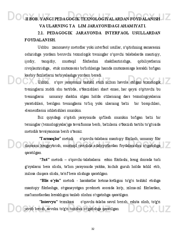 II BOB. YANGI PEDAGOGIK TEXNOLOGIYALARDAN FOYDALANISH
VA ULARNING TA LIM JARAYONIDAGI AHAMIYATI.
2.1.   PEDAGOGIK   JARAYONDA   INTERFAOL   USULLARDAN
FOYDALANISH.
Ushbu   zamonaviy metodlar yoki interfaol usullar, o'qitishning samarasini
oshirishga   yordam   beruvchi   texnologik   treninglar   o'quvchi   talabalarda   mantiqiy,
ijodiy,   tanqidiy,   mustaqil   fikrlashni   shakllantirishga,   qobiliyatlarini
rivojlantirishga,  etuk mutaxassis bo'lishlariga hamda mutaxassisga kerakli bo'lgan
kasbiy fazilatlarni tarbiyalashga yordam beradi.
Ushbu       o'quv   jarayonini   tashkil   etish   uchun   havola   etilgan   texnologik
treninglarni   xuddi   shu   tartibda,   o'tkazishlari   shart   emas,   har   qaysi   o'qituvchi   bu
treninglarni     umumiy   shaklni   olgan   holda   o'zlarining   dars   texnologiyalarini
yaratishlari,   berilgan   treninglarni   to'liq   yoki   ularning   ba'zi     bir   bosqichlari,
elementlarini ishlatishlari mumkin.
Biz   quyidagi   o'qitish   jarayonida   qo'llash   mumkin   bo'lgan   ba'zi   bir
terninglar (texnologiyalar)ga tavsifnoma berib, ba'zilarni o'tkazish tartibi to'g'risida
metodik tavsiyanoma berib o'tamiz.
  Tarmoqlar	
    metodi   o'quvchi-talabani mantiqiy fikrlash, umumiy fikr	
doirasini   kengaytirish,   mustaqil  ravishda   adabiyotlardan   foydalanishni   o'rgatishga
qaratilgan.
  “3х4”   metodi   –   o'quvchi-talabalarni     erkin   fikrlashi,   keng   doirada   turli
g'oyalarni   bera   olishi,   ta'lim   jarayonida   yakka,   kichik   guruh   holda   tahlil   etib,
xulosa chiqara olishi, ta'rif bera olishiga qaratilgan.
  “Blis   o'yin”   metodi   -   harakatlar   ketma-ketligini   to'g'ri   tashkil   etishga
mantiqiy   fikrlashga,   o'rganayotgan   predmeti   asosida   ko'p,   xilma-xil   fikrlardan,
ma'lumotlardan kerakligini tanlab olishni o'rgatishga qaratilgan.
  Intervyu”	
   texnikasi     o'quvchi-talaba   savol   berish,   eshita   olish,   to'g'ri	
javob berish, savolni to'g'ri tuzishni o'rgatishga qaratilgan.
32 