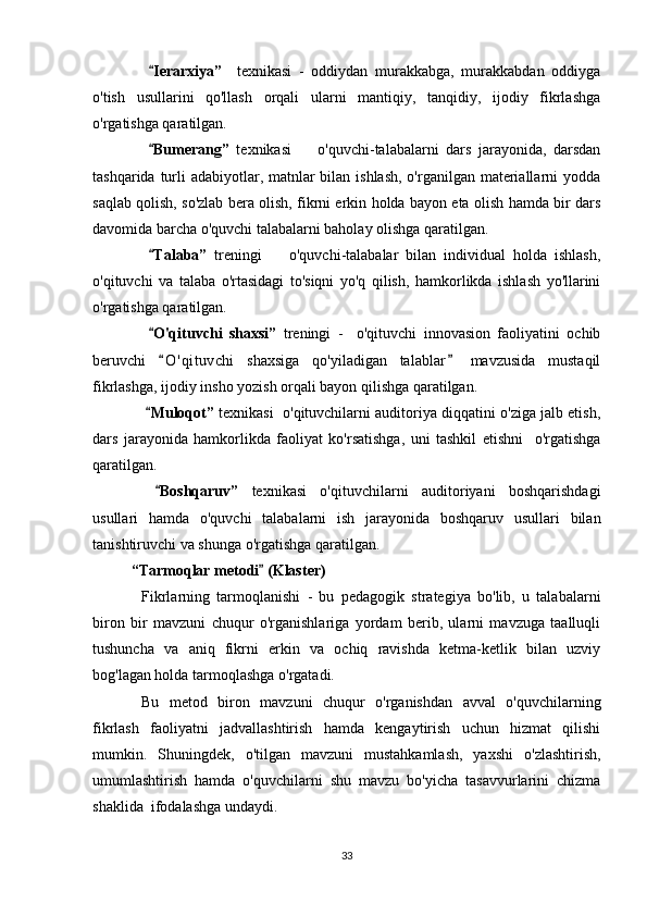   Ierarxiya”     texnikasi   -   oddiydan   murakkabga,   murakkabdan   oddiyga
o'tish   usullarini   qo'llash   orqali   ularni   mantiqiy,   tanqidiy,   ijodiy   fikrlashga
o'rgatishga qaratilgan.
  Bumerang”
   texnikasi     o'quvchi-talabalarni   dars   jarayonida,   darsdan	
tashqarida turli  adabiyotlar, matnlar bilan ishlash, o'rganilgan materiallarni yodda
saqlab qolish, so'zlab bera olish, fikrni erkin holda bayon eta olish hamda bir dars
davomida barcha o'quvchi talabalarni baholay olishga qaratilgan.
  Talaba”	
   treningi     o'quvchi-talabalar   bilan   individual   holda   ishlash,	
o'qituvchi   va   talaba   o'rtasidagi   to'siqni   yo'q   qilish,   hamkorlikda   ishlash   yo'llarini
o'rgatishga qaratilgan.
  O'qituvchi   shaxsi”	
   treningi   -     o'qituvchi   innovasion   faoliyatini   ochib
beruvchi   O ' qituvchi   shaxsiga   qo'yiladigan   talablar   mavzusida   mustaqil
 
fikrlashga, ijodiy insho yozish orqali bayon qilishga qaratilgan.
  Muloqot”	
  texnikasi  o'qituvchilarni auditoriya diqqatini o'ziga jalb etish,
dars   jarayonida   hamkorlikda   faoliyat   ko'rsatishga,   uni   tashkil   etishni     o'rgatishga
qaratilgan.
  Boshqaruv”
   texnikasi   o'qituvchilarni   auditoriyani   boshqarishdagi
usullari   hamda   o'quvchi   talabalarni   ish   jarayonida   boshqaruv   usullari   bilan
tanishtiruvchi va shunga o'rgatishga qaratilgan.
“Tarmoqlar metodi  (Klaster)	

Fikrlarning   tarmoqlanishi   -   bu   pedagogik   strategiya   bo'lib,   u   talabalarni
biron   bir   mavzuni   chuqur   o'rganishlariga   yordam   berib,   ularni   mavzuga   taalluqli
tushuncha   va   aniq   fikrni   erkin   va   ochiq   ravishda   ketma-ketlik   bilan   uzviy
bog'lagan holda tarmoqlashga o'rgatadi.
Bu   metod   biron   mavzuni   chuqur   o'rganishdan   avval   o'quvchilarning
fikrlash   faoliyatni   jadvallashtirish   hamda   kengaytirish   uchun   hizmat   qilishi
mumkin.   Shuningdek,   o'tilgan   mavzuni   mustahkamlash,   yaxshi   o'zlashtirish,
umumlashtirish   hamda   o'quvchilarni   shu   mavzu   bo'yicha   tasavvurlarini   chizma
shaklida  ifodalashga undaydi. 
33 