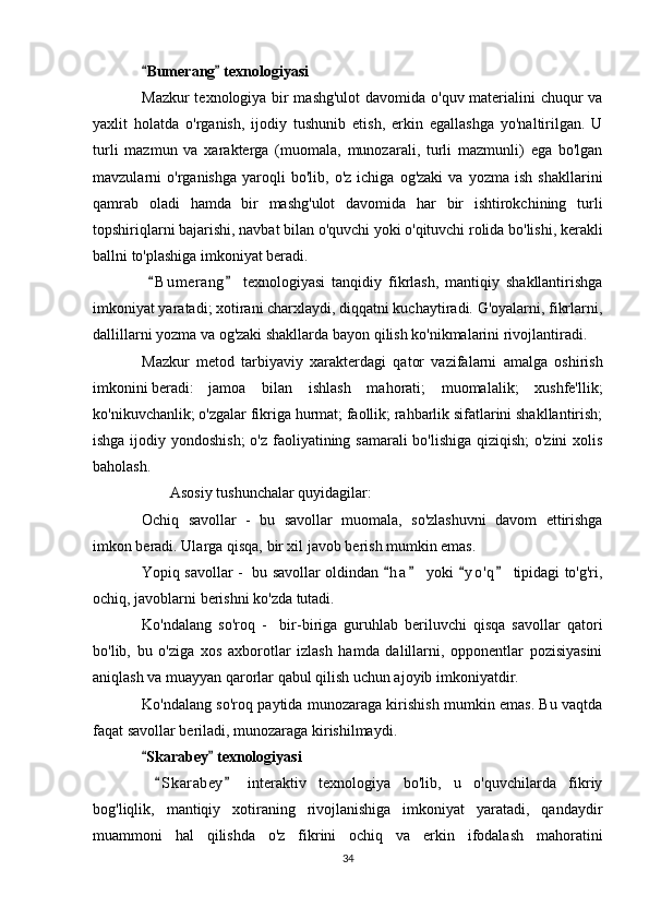 Bumerang  texnologiyasi 
Mazkur texnologiya bir mashg'ulot  davomida o'quv materialini chuqur va
yaxlit   holatda   o'rganish,   ijodiy   tushunib   etish,   erkin   egallashga   yo'naltirilgan.   U
turli   mazmun   va   xarakterga   (muomala,   munozarali,   turli   mazmunli)   ega   bo'lgan
mavzularni   o'rganishga   yaroqli   bo'lib,   o'z   ichiga  og'zaki   va   yozma   ish   shakllarini
qamrab   oladi   hamda   bir   mashg'ulot   davomida   har   bir   ishtirokchining   turli
topshiriqlarni bajarishi, navbat bilan o'quvchi yoki o'qituvchi rolida bo'lishi, kerakli
ballni to'plashiga imkoniyat beradi.
  B u m erang   texnologiyasi   tanqidiy   fikrlash,   mantiqiy   shakllantirishga
 
imkoniyat yaratadi; xotirani charxlaydi, diqqatni kuchaytiradi. G'oyalarni, fikrlarni,
dallillarni yozma va og'zaki shakllarda bayon qilish ko'nikmalarini rivojlantiradi.
Mazkur   metod   tarbiyaviy   xarakterdagi   qator   vazifalarni   amalga   oshirish
imkonini beradi:  jamoa   bilan   ishlash   mahorati;   muomalalik;   xushfe'llik;
ko'nikuvchanlik; o'zgalar fikriga hurmat; faollik; rahbarlik sifatlarini shakllantirish;
ishga ijodiy yondoshish;  o'z faoliyatining samarali  bo'lishiga qiziqish;  o'zini  xolis
baholash.
Asosiy tushunchalar quyidagilar:
Ochiq   savollar   -   bu   savollar   muomala,   so'zlashuvni   davom   ettirishga
imkon beradi. Ularga qisqa, bir xil javob berish mumkin emas.
Yopiq savollar -   bu savollar oldindan  h a  yoki  y o ' q  tipidagi to'g'ri,	
   
ochiq, javoblarni berishni ko'zda tutadi.
Ko'ndalang   so'roq   -     bir-biriga   guruhlab   beriluvchi   qisqa   savollar   qatori
bo'lib,   bu   o'ziga   xos   axborotlar   izlash   hamda   dalillarni,   opponentlar   pozisiyasini
aniqlash va muayyan qarorlar qabul qilish uchun ajoyib imkoniyatdir.
Ko'ndalang so'roq paytida munozaraga kirishish mumkin emas. Bu vaqtda
faqat savollar beriladi, munozaraga kirishilmaydi .
Skarabey  texnologiyasi	
 
  S k arabey   interaktiv   texnologiya   bo'lib,   u   o'quvchilarda   fikriy	
 
bog'liqlik,   mantiqiy   xotiraning   rivojlanishiga   imkoniyat   yaratadi,   qandaydir
muammoni   hal   qilishda   o'z   fikrini   ochiq   va   erkin   ifodalash   mahoratini
34 