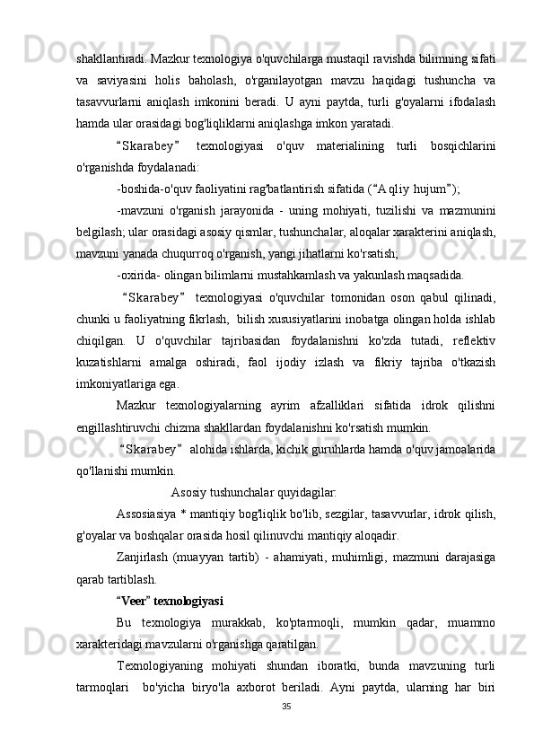 shakllantiradi. Mazkur texnologiya o'quvchilarga mustaqil ravishda bilimning sifati
va   saviyasini   holis   baholash,   o'rganilayotgan   mavzu   haqidagi   tushuncha   va
tasavvurlarni   aniqlash   imkonini   beradi.   U   ayni   paytda,   turli   g'oyalarni   ifodalash
hamda ular orasidagi bog'liqliklarni aniqlashga imkon yaratadi.
S k arabey   texnologiyasi   o'quv   materialining   turli   bosqichlarini 
o'rganishda foydalanadi:
-boshida-o'quv faoliyatini rag'batlantirish sifatida ( A qliy  hujum ) ;	
 
-mavzuni   o'rganish   jarayonida   -   uning   mohiyati,   tuzilishi   va   mazmunini
belgilash; ular orasidagi asosiy qismlar, tushunchalar, aloqalar xarakterini aniqlash,
mavzuni yanada chuqurroq o'rganish, yangi jihatlarni ko'rsatish;
-oxirida- olingan bilimlarni mustahkamlash va yakunlash maqsadida.
  S k arabey   texnologiyasi   o'quvchilar   tomonidan   oson   qabul   qilinadi,	
 
chunki u faoliyatning fikrlash,  bilish xususiyatlarini inobatga olingan holda ishlab
chiqilgan.   U   o'quvchilar   tajribasidan   foydalanishni   ko'zda   tutadi,   reflektiv
kuzatishlarni   amalga   oshiradi,   faol   ijodiy   izlash   va   fikriy   tajriba   o'tkazish
imkoniyatlariga ega.
Mazkur   texnologiyalarning   ayrim   afzalliklari   sifatida   idrok   qilishni
engillashtiruvchi chizma shakllardan foydalanishni ko'rsatish mumkin.
  S k arabey  alohida ishlarda, kichik guruhlarda hamda o'quv jamoalarida
 
qo'llanishi mumkin.
Asosiy tushunchalar quyidagilar:
Assosiasiya * mantiqiy bog'liqlik bo'lib, sezgilar, tasavvurlar, idrok qilish,
g'oyalar va boshqalar orasida hosil qilinuvchi mantiqiy aloqadir.
Zanjirlash   (muayyan   tartib)   -   ahamiyati,   muhimligi,   mazmuni   darajasiga
qarab tartiblash.
Veer  texnologiyasi
 
Bu   texnologiya   murakkab,   ko'ptarmoqli,   mumkin   qadar,   muammo
xarakteridagi mavzularni o'rganishga qaratilgan.
Texnologiyaning   mohiyati   shundan   iboratki,   bunda   mavzuning   turli
tarmoqlari     bo'yicha   biryo'la   axborot   beriladi.   Ayni   paytda,   ularning   har   biri
35 