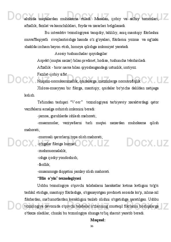 alohida   nuqtalardan   muhokama   etiladi.   Masalan,   ijobiy   va   salbiy   tomonlari,
afzallik, fazilat va kamchiliklari, foyda va zararlari belgilanadi.
Bu interaktiv texnologiyasi tanqidiy, tahliliy, aniq mantiqiy fikrlashni
muvaffaqiyatli     rivojlantirishga   hamda   o'z   g'oyalari,   fikrlarini   yozma     va   og'zaki
shaklda ixcham bayon etish, himoya qilishga imkoniyat yaratadi.
Asosiy tushunchalar quyidagilar:
Aspekt (nuqtai nazar) bilan predmet, hodisa, tushuncha tekshiriladi.
Afzallik - biror narsa bilan qiyoslangandagi ustunlik, imtiyoz.
Fazilat-ijobiy sifat.
Nuqson-nomukammallik, qoidalarga, mezonlarga nomuvofiqlik.
Xulosa-muayyan   bir   fikrga,   mantiqiy,   qoidalar   bo'yicha   dalildan   natijaga
kelish.
Ta'limdan   tashqari   V e er   texnologiyasi   tarbiyaviy   xarakterdagi   qator 
vazifalarni amalga oshirish imkonini beradi:
-jamoa, guruhlarda ishlash mahorati;
-muammolar,   vaziyatlarni   turli   nuqtai   nazardan   muhokama   qilish
mahorati;
-murosali qarorlarni topa olish mahorati;
-o'zgalar fikriga hurmat;
-xushmuomalalik;
-ishga ijodiy yondoshish;
-faollik;
-muammoga diqqatini jamlay olish mahorati.
“Blis  o'yin  texnologiyasi	

Ushbu   texnologiya   o'quvchi   talabalarni   harakatlar   ketma   ketligini   to'g'ri
tashkil etishga, mantiqiy fikrlashga, o'rganayotgan predmeti asosida ko'p, xilma-xil
fikrlardan, ma'lumotlardan kerakligini tanlab olishni o'rgatishga qaratilgan. Ushbu
texnologiya davomida o'quvchi talabalar o'zlarining mustaqil fikrlarini boshqalarga
o'tkaza oladilar, chunki bu texnologiya shunga to'liq sharoit yaratib beradi.
Maqsad:
36 