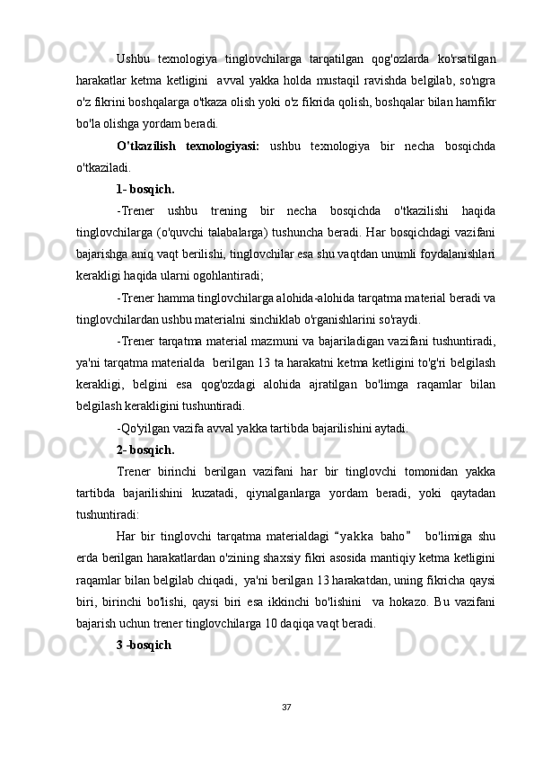 Ushbu   texnologiya   tinglovchilarga   tarqatilgan   qog'ozlarda   ko'rsatilgan
harakatlar   ketma   ketligini     avval   yakka   holda   mustaqil   ravishda   belgilab,   so'ngra
o'z fikrini boshqalarga o'tkaza olish yoki o'z fikrida qolish, boshqalar bilan hamfikr
bo'la olishga yordam beradi.
O'tkazilish   texnologiyasi:   ushbu   texnologiya   bir   necha   bosqichda
o'tkaziladi.
1- bosqich.
-Trener   ushbu   trening   bir   necha   bosqichda   o'tkazilishi   haqida
tinglovchilarga   (o'quvchi   talabalarga)   tushuncha   beradi.  Har   bosqichdagi   vazifani
bajarishga aniq vaqt berilishi, tinglovchilar esa shu vaqtdan unumli foydalanishlari
kerakligi haqida ularni ogohlantiradi;
-Trener hamma tinglovchilarga alohida-alohida tarqatma material beradi va
tinglovchilardan ushbu materialni sinchiklab o'rganishlarini so'raydi.
-Trener tarqatma material mazmuni va bajariladigan vazifani tushuntiradi,
ya'ni tarqatma materialda   berilgan 13 ta harakatni ketma ketligini to'g'ri belgilash
kerakligi,   belgini   esa   qog'ozdagi   alohida   ajratilgan   bo'limga   raqamlar   bilan
belgilash kerakligini tushuntiradi.
-Qo'yilgan vazifa avval yakka tartibda bajarilishini aytadi.
2- bosqich.
Trener   birinchi   berilgan   vazifani   har   bir   tinglovchi   tomonidan   yakka
tartibda   bajarilishini   kuzatadi,   qiynalganlarga   yordam   beradi,   yoki   qaytadan
tushuntiradi:
Har   bir   tinglovchi   tarqatma   materialdagi   y a kka   baho     bo'limiga   shu 
erda berilgan harakatlardan o'zining shaxsiy fikri asosida mantiqiy ketma ketligini
raqamlar bilan belgilab chiqadi,  ya'ni berilgan 13 harakatdan, uning fikricha qaysi
biri,   birinchi   bo'lishi,   qaysi   biri   esa   ikkinchi   bo'lishini     va   hokazo.   Bu   vazifani
bajarish uchun trener tinglovchilarga 10 daqiqa vaqt beradi.
3 -bosqich
37 