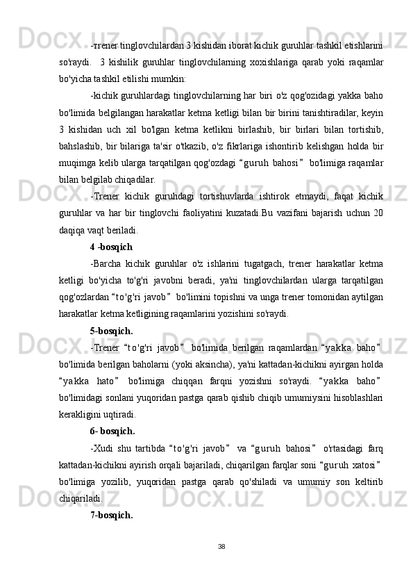 -тrener tinglovchilardan 3 kishidan iborat kichik guruhlar tashkil etishlarini
so'raydi.     3   kishilik   guruhlar   tinglovchilarning   xoxishlariga   qarab   yoki   raqamlar
bo'yicha tashkil etilishi mumkin:
-kichik guruhlardagi tinglovchilarning har biri o'z qog'ozidagi yakka baho
bo'limida belgilangan harakatlar ketma ketligi bilan bir birini tanishtiradilar, keyin
3   kishidan   uch   xil   bo'lgan   ketma   ketlikni   birlashib,   bir   birlari   bilan   tortishib,
bahslashib,   bir   bilariga   ta'sir   o'tkazib,   o'z   fikrlariga   ishontirib   kelishgan   holda   bir
muqimga kelib ularga tarqatilgan qog'ozdagi  g u r uh  bahosi  bo'limiga raqamlar 
bilan belgilab chiqadilar.
-Trener   kichik   guruhdagi   tortishuvlarda   ishtirok   etmaydi,   faqat   kichik
guruhlar   va   har   bir   tinglovchi   faoliyatini   kuzatadi.Bu   vazifani   bajarish   uchun   20
daqiqa vaqt beriladi.
4 -bosqich
-Barcha   kichik   guruhlar   o'z   ishlarini   tugatgach,   trener   harakatlar   ketma
ketligi   bo'yicha   to'g'ri   javobni   beradi,   ya'ni   tinglovchilardan   ularga   tarqatilgan
qog'ozlardan  t o ' g'ri  javob  bo'limini topishni va unga trener tomonidan aytilgan	
 
harakatlar ketma ketligining raqamlarini yozishini so'raydi.
5-bosqich.
-Trener   t o ' g'ri   javob   bo'limida   berilgan   raqamlardan   y a k ka   baho	
   
bo'limida berilgan baholarni (yoki aksincha), ya'ni kattadan-kichikni ayirgan holda
y a kka   hato   bo'limiga   chiqqan   farqni   yozishni   so'raydi.   y a kka   baho	
   
bo'limidagi sonlani yuqoridan pastga qarab qishib chiqib umumiysini hisoblashlari
kerakligini uqtiradi.
6- bosqich.
-Xudi   shu   tartibda   t o 'g'ri   javob   va   g u r uh   bahosi   o'rtasidagi   farq	
   
kattadan-kichikni ayirish orqali bajariladi, chiqarilgan farqlar soni  g u r uh  xatosi	
 
bo'limiga   yozilib,   yuqoridan   pastga   qarab   qo'shiladi   va   umumiy   son   keltirib
chiqariladi.
7-bosqich.
38 