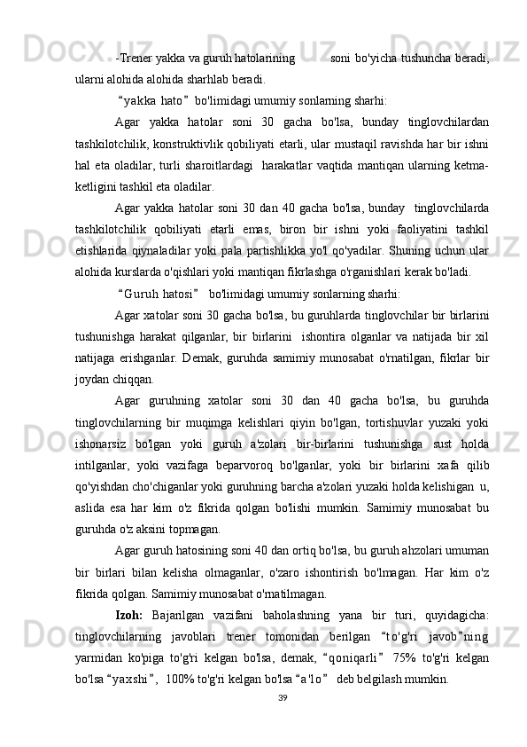 -Trener yakka va guruh hatolarining    soni  bo'yicha tushuncha beradi,
ularni alohida alohida sharhlab beradi.
  y a kka  hato  bo'limidagi umumiy sonlarning sharhi: 
Agar   yakka   hatolar   soni   30   gacha   bo'lsa,   bunday   tinglovchilardan
tashkilotchilik, konstruktivlik qobiliyati etarli, ular mustaqil ravishda har bir ishni
hal   eta   oladilar,   turli   sharoitlardagi     harakatlar   vaqtida   mantiqan   ularning   ketma-
ketligini tashkil eta oladilar.
Agar   yakka   hatolar   soni   30   dan   40   gacha   bo'lsa,   bunday     tinglovchilarda
tashkilotchilik   qobiliyati   etarli   emas,   biron   bir   ishni   yoki   faoliyatini   tashkil
etishlarida   qiynaladilar   yoki   pala   partishlikka   yo'l   qo'yadilar.   Shuning   uchun   ular
alohida kurslarda o'qishlari yoki mantiqan fikrlashga o'rganishlari kerak bo'ladi.
  G u r uh  hatosi   bo'limidagi umumiy sonlarning sharhi:
 
Agar xatolar soni 30 gacha bo'lsa, bu guruhlarda tinglovchilar bir birlarini
tushunishga   harakat   qilganlar,   bir   birlarini     ishontira   olganlar   va   natijada   bir   xil
natijaga   erishganlar.   Demak,   guruhda   samimiy   munosabat   o'rnatilgan,   fikrlar   bir
joydan chiqqan.
Agar   guruhning   xatolar   soni   30   dan   40   gacha   bo'lsa,   bu   guruhda
tinglovchilarning   bir   muqimga   kelishlari   qiyin   bo'lgan,   tortishuvlar   yuzaki   yoki
ishonarsiz   bo'lgan   yoki   guruh   a'zolari   bir-birlarini   tushunishga   sust   holda
intilganlar,   yoki   vazifaga   beparvoroq   bo'lganlar,   yoki   bir   birlarini   xafa   qilib
qo'yishdan cho'chiganlar yoki guruhning barcha a'zolari yuzaki holda kelishigan  u,
aslida   esa   har   kim   o'z   fikrida   qolgan   bo'lishi   mumkin.   Samimiy   munosabat   bu
guruhda o'z aksini topmagan.
Agar guruh hatosining soni 40 dan ortiq bo'lsa, bu guruh ahzolari umuman
bir   birlari   bilan   kelisha   olmaganlar,   o'zaro   ishontirish   bo'lmagan.   Har   kim   o'z
fikrida qolgan. Samimiy munosabat o'rnatilmagan.
Izoh:   Bajarilgan   vazifani   baholashning   yana   bir   turi,   quyidagicha:
tinglovchilarning   javoblari   trener   tomonidan   berilgan   t o ' g'ri   javob n i ng	
 
yarmidan   ko'piga   to'g'ri   kelgan   bo'lsa,   demak,   q o niqarli   75%   to'g'ri   kelgan	
 
bo'lsa  y a x shi ,  100% to'g'ri kelgan bo'lsa  a ' l o  deb belgilash mumkin.	
   
39 