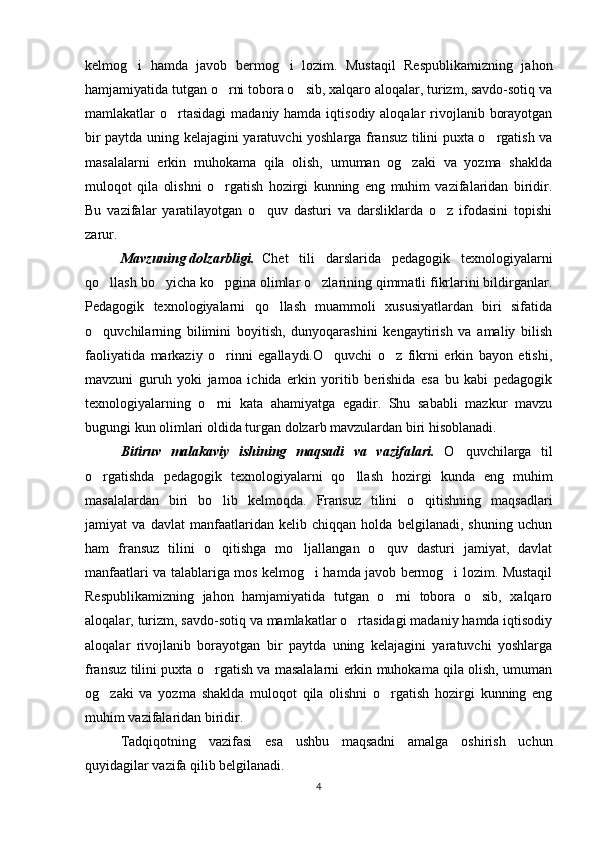 kelmog i   hamda   javob   bermog i   lozim.   Mustaqil   Respublikamizning   jahon 
hamjamiyatida tutgan o rni tobora o sib, xalqaro aloqalar, turizm, savdo-sotiq va	
 
mamlakatlar  o rtasidagi  madaniy hamda iqtisodiy aloqalar  rivojlanib borayotgan	

bir paytda uning kelajagini yaratuvchi yoshlarga fransuz tilini puxta o rgatish va	

masalalarni   erkin   muhokama   qila   olish,   umuman   og zaki   va   yozma   shaklda	

muloqot   qila   olishni   o rgatish   hozirgi   kunning   eng   muhim   vazifalaridan   biridir.	

Bu   vazifalar   yaratilayotgan   o quv   dasturi   va   darsliklarda   o z   ifodasini   topishi	
 
zarur. 
Mavzuning dolzarbligi. Chet   tili   darslarida   pedagogik   texnologiyalarni
qo llash bo yicha ko pgina olimlar o zlarining qimmatli fikrlarini bildirganlar.	
   
Pedagogik   texnologiyalarni   qo llash   muammoli   xususiyatlardan   biri   sifatida	

o quvchilarning   bilimini   boyitish,   dunyoqarashini   kengaytirish   va   amaliy   bilish	

faoliyatida   markaziy   o rinni   egallaydi.O quvchi   o z   fikrni   erkin   bayon   etishi,	
  
mavzuni   guruh   yoki   jamoa   ichida   erkin   yoritib   berishida   esa   bu   kabi   pedagogik
texnologiyalarning   o rni   kata   ahamiyatga   egadir.   Shu   sababli   mazkur   mavzu

bugungi kun olimlari oldida turgan dolzarb mavzulardan biri hisoblanadi.
Bitiruv   malakaviy   ishining   maqsadi   va   vazifalari.   O quvchilarga   til	

o rgatishda   pedagogik   texnologiyalarni   qo llash   hozirgi   kunda   eng   muhim	
 
masalalardan   biri   bo lib   kelmoqda.   Fransuz   tilini   o qitishning   maqsadlari	
 
jamiyat   va   davlat   manfaatlaridan   kelib   chiqqan   holda   belgilanadi,   shuning   uchun
ham   fransuz   tilini   o qitishga   mo ljallangan   o quv   dasturi   jamiyat,   davlat
  
manfaatlari va talablariga mos kelmog i hamda javob bermog i lozim. Mustaqil	
 
Respublikamizning   jahon   hamjamiyatida   tutgan   o rni   tobora   o sib,   xalqaro	
 
aloqalar, turizm, savdo-sotiq va mamlakatlar o rtasidagi madaniy hamda iqtisodiy	

aloqalar   rivojlanib   borayotgan   bir   paytda   uning   kelajagini   yaratuvchi   yoshlarga
fransuz tilini puxta o rgatish va masalalarni erkin muhokama qila olish, umuman	

og zaki   va   yozma   shaklda   muloqot   qila   olishni   o rgatish   hozirgi   kunning   eng	
 
muhim vazifalaridan biridir.
Tadqiqotning   vazifasi   esa   ushbu   maqsadni   amalga   oshirish   uchun
quyidagilar vazifa qilib belgilanadi.
4 
