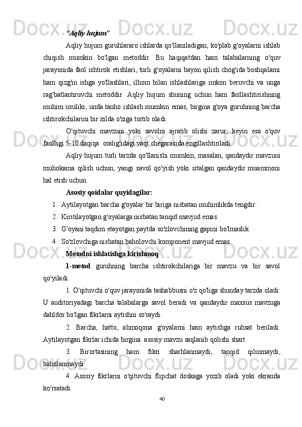 “Aqliy hujum”
Aqliy hujum guruhlararo ishlarda qo'llaniladigan, ko'plab g'oyalarni ishlab
chiqish   mumkin   bo'lgan   metoddir.   Bu   haqiqatdan   ham   talabalarning   o'quv
jarayonida faol ishtirok etishlari, turli g'oyalarni bayon qilish chog'ida boshqalarni
ham   qizg'in   ishga   yo'llashlari,   ilhom   bilan   ishlashlariga   imkon   beruvchi   va   unga
rag'batlantiruvchi   metoddir.   Aqliy   hujum   shuning   uchun   ham   faollashtirishning
muhim usuliki, unda tanho ishlash mumkin emas, birgina g'oya guruhning barcha
ishtirokchilarini bir xilda o'ziga tortib oladi.
O'qituvchi   mavzuni   yoki   savolni   ajratib   olishi   zarur,   keyin   esa   o'quv
faolligi 5-10 daqiqa  oralig'idagi vaqt chegarasida engillashtiriladi.
Aqliy hujum turli tarzda qo'llanishi mumkin; masalan, qandaydir mavzuni
muhokama   qilish   uchun,   yangi   savol   qo'yish   yoki   istalgan   qandaydir   muammoni
hal etish uchun.
Asosiy qoidalar quyidagilar:
1. Aytilayotgan barcha g'oyalar bir biriga nisbatan muhimlikda tengdir.
2. Kiritilayotgan g'oyalarga nisbatan tanqid mavjud emas.
3. G'oyani taqdim etayotgan paytda so'zlovchining gapini bo'lmaslik.
4. So'zlovchiga nisbatan baholovchi komponent mavjud emas.    
Metodni ishlatishga kirishmoq
1-metod   guruhning   barcha   ishtirokchilariga   bir   mavzu   va   bir   savol
qo'yiladi.
1. O'qituvchi o'quv jarayonida tashabbusni o'z qo'liga shunday tarzda oladi:
U   auditoriyadagi   barcha   talabalarga   savol   beradi   va   qandaydir   maxsus   mavzuga
dahldor bo'lgan fikrlarni aytishni so'raydi.
2.   Barcha,   hatto,   ahmoqona   g'oyalarni   ham   aytishga   ruhsat   beriladi.
Aytilayotgan fikrlar ichida birgina  asosiy mavzu saqlanib qolishi shart.
3.   Birortasining   ham   fikri   sharhlanmaydi,   tanqid   qilinmaydi,
baholanmaydi.
4.   Asosiy   fikrlarni   o'qituvchi   flipchat   doskaga   yozib   oladi   yoki   ekranda
ko'rsatadi.
40 