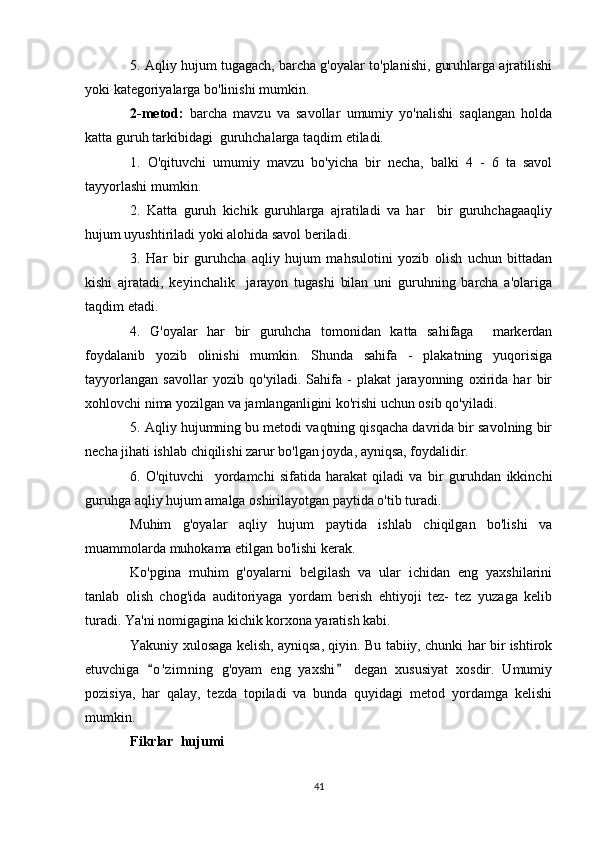 5. Aqliy hujum tugagach, barcha g'oyalar to'planishi, guruhlarga ajratilishi
yoki kategoriyalarga bo'linishi mumkin.
2-metod:   barcha   mavzu   va   savollar   umumiy   yo'nalishi   saqlangan   holda
katta guruh tarkibidagi  guruhchalarga taqdim etiladi.
1.   O'qituvchi   umumiy   mavzu   bo'yicha   bir   necha,   balki   4   -   6   ta   savol
tayyorlashi mumkin.
2.   Katta   guruh   kichik   guruhlarga   ajratiladi   va   har     bir   guruhchagaaqliy
hujum uyushtiriladi yoki alohida savol beriladi.
3.   Har   bir   guruhcha   aqliy   hujum   mahsulotini   yozib   olish   uchun   bittadan
kishi   ajratadi,   keyinchalik     jarayon   tugashi   bilan   uni   guruhning   barcha   a'olariga
taqdim etadi.
4.   G'oyalar   har   bir   guruhcha   tomonidan   katta   sahifaga     markerdan
foydalanib   yozib   olinishi   mumkin.   Shunda   sahifa   -   plakatning   yuqorisiga
tayyorlangan   savollar   yozib   qo'yiladi.   Sahifa   -   plakat   jarayonning   oxirida   har   bir
xohlovchi nima yozilgan va jamlanganligini ko'rishi uchun osib qo'yiladi.
5. Aqliy hujumning bu metodi vaqtning qisqacha davrida bir savolning bir
necha jihati ishlab chiqilishi zarur bo'lgan joyda, ayniqsa, foydalidir.
6.   O'qituvchi     yordamchi   sifatida   harakat   qiladi   va   bir   guruhdan   ikkinchi
guruhga aqliy hujum amalga oshirilayotgan paytida o'tib turadi.
Muhim   g'oyalar   aqliy   hujum   paytida   ishlab   chiqilgan   bo'lishi   va
muammolarda muhokama etilgan bo'lishi kerak.
Ko'pgina   muhim   g'oyalarni   belgilash   va   ular   ichidan   eng   yaxshilarini
tanlab   olish   chog'ida   auditoriyaga   yordam   berish   ehtiyoji   tez-   tez   yuzaga   kelib
turadi. Ya'ni nomigagina kichik korxona yaratish kabi.
Yakuniy xulosaga kelish, ayniqsa, qiyin. Bu tabiiy, chunki har bir ishtirok
etuvchiga   o ' zimning   g'oyam   eng   yaxshi   degan   xususiyat   xosdir.   Umumiy 
pozisiya,   har   qalay,   tezda   topiladi   va   bunda   quyidagi   metod   yordamga   kelishi
mumkin.
Fikrlar  hujumi
41 