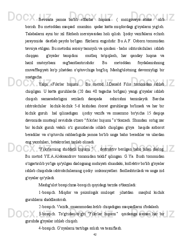 Bevosita   jamoa   bo'lib   «fikrlar     hujumi   ( mozgovaya   ataka   olib  
borish. Bu metoddan maqsad   mumkin   qadar katta miqdordagi g'oyalarni yig'ish.
Talabalarni ayni bir xil fikrlash inersiyasidan holi qilish. Ijodiy vazifalarni echish
jarayonida   dastlab paydo bo'lgan   fikrlarni engishdir. Bu A.F. Osborn tomonidan
tavsiya etilgan. Bu metodni asosiy tamoyili va qoidasi - bahs  ishtirokchilari  ishlab
chiqqan     g'oyalar   tanqidini     mutlaq   ta'qiqlash,   har   qanday   luqma   va
hazil mutoyibani   rag'bantlantirishdir.   Bu   metoddan   foydalanishning	

muvaffaqiyati   ko'p   jihatdan   o'qituvchiga   bog'liq.   Mashg'ulotning   davomiyligi   bir
soatgacha. 
Yalpi   «Fikrlar   hujumi .   Bu   metod   J.Danald   Filis   tomonidan   ishlab	

chiqilgan.   U   katta   guruhlarda   (20   dan   40   tagacha   bo'lgan)   yangi   g'oyalar   ishlab
chiqish   samaradorligini   sezilarli   darajada     oshirishni   taminlaydi.   Barcha
ishtrokchilar     kichik-kichik   5-6   kishidan   iborat   guruhlarga   bo'linadi   va   har   bir
kichik   guruh     hal   qilinadigan     ijodiy   vazifa   va   muammo   bo'yicha   15   daqiqa
davomida mustaqil ravishda o'zaro  f i krlar  hujumi  o ' t kazadi. Shundan  so'ng xar	
 
bir   kichik   guruh   vakili   o'z   guruxlarida   ishlab   chiqilgan   g'oya     haqida   axborot
beradilar   va   o'qituvchi   rahbarligida   jamoa   bo'lib   unga   baho   beradilar   va   ulardan
eng yaxshilari, betakrorlari tanlab olinadi.
F i krlarning   shiddatli   hujumi     destruktiv   berilgan   baho   bilan   dialog.	
 	
Bu   metod   YE.A.Aleksandrov   tomonidan   taklif   qilingan.   G.Ya.   Bush   tomonidan
o'zgartirilib yo'lga qo'yilgan dialogning mohiyati shundaki, kollektiv bo'lib g'oyalar
ishlab chiqishda ishtrokchilarning ijodiy  imkoniyatlari  faollashtiriladi va unga zid
g'oyalar qo'yiladi. 
Mashg'ulot bosqichma-bosqich quyidagi tarzda o'tkaziladi:
1-bosqich.   Miqdor   va   psixologik   muloqat     jihatdan     maqbul   kichik
guruhlarni shakllantirish.
2-bosqich. Vazifa, muammodan kelib chiqadigan maqsadlarni ifodalash.
3-bosqich.   To'g'ridan-to'g'ri   F i krlar   hujumi   qoidasiga   asosan   har   bir	
 
guruhda g'oyalar ishlab chiqish.
4-bosqich. G'oyalarni tartibga solish va tasniflash.
42 