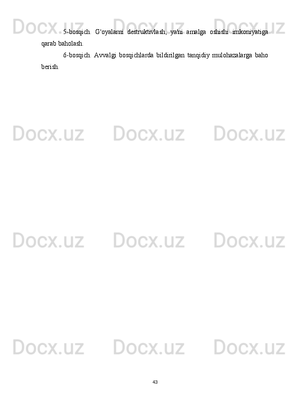 5-bosqich.   G'oyalarni   destruktivlash,   ya'ni   amalga   oshishi   imkoniyatiga
qarab baholash.
6-bosqich.   Avvalgi   bosqichlarda   bildirilgan   tanqidiy   mulohazalarga   baho
berish.
43 