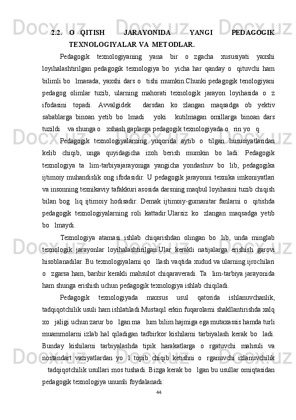 2.2. O QITISH   JARAYONIDA   YANGI   PEDAGOGIK
TEXNOLOGIYALAR VA  METODLAR.
Pedagogik   texnologiyaning   yana   bir   o zgacha   xususiyati   yaxshi	

loyihalashtirilgan   pedagogik   texnologiya   bo yicha   har   qanday   o qituvchi   ham	
 
bilimli  bo lmasada,  yaxshi  dars o tishi  mumkin.Chunki  pedagogik tenologiyani	
 
pedagog   olimlar   tuzib,   ularning   mahorati   texnologik   jarayon   loyihasida   o z	

ifodasini   topadi.   Avvalgidek   darsdan   ko zlangan   maqsadga   ob yektiv	
  
sabablarga   binoan   yetib   bo lmadi   yoki   kutilmagan   omillarga   binoan   dars	
  
tuzildi  va shunga o xshash gaplarga pedagogik texnologiyada o rin yo q.	
   
Pedagogik   texnologiyalarning   yuqorida   aytib   o tilgan   hususiyatlaridan	

kelib   chiqib,   unga   quyidagicha   izoh   berish   mumkin   bo ladi:   Pedagogik	

texnologiya   ta lim-tarbiyajarayoniga   yangicha   yondashuv   bo lib,   pedagogika	
 
ijtimoiy muhandislik ong ifodasidir. U pedagogik jarayonni texnika imkoniyatlari
va insonning texnikaviy tafakkuri asosida darsning maqbul loyihasini tuzib chiqish
bilan   bog liq   ijtimoiy   hodisadir.   Demak   ijtimoiy-gumanitar   fanlarni   o qitishda	
 
pedagogik   texnologiyalarning   roli   kattadir.Ularsiz   ko zlangan   maqsadga   yetib	

bo lmaydi.	

Texnologiya   atamasi   ishlab   chiqarishdan   olingan   bo lib,   unda   minglab	

texnologik   jarayonlar   loyihalashtirilgan.Ular   kerakli   natijalarga   erishish   garovi
hisoblanadilar. Bu texnologiyalarni qo llash vaqtida xudud va ularning ijrochilari	

o zgarsa ham, baribir kerakli mahsulot chiqaraveradi. Ta lim-tarbiya jarayonida	
 
ham shunga erishish uchun pedagogik texnologiya ishlab chiqiladi.
Pedagogik   texnologiyada   maxsus   usul   qatorida   ishlanuvchanlik,
tadqiqotchilik usuli ham ishlatiladi.Mustaqil erkin fuqarolarni shakllantirishda xalq
xo jaligi uchun zarur bo lgan ma lum bilim hajmiga ega mutaxassis hamda turli
  
muammolarni   izlab   hal   qiladigan   tadbirkor   kishilarni   tarbiyalash   kerak   bo ladi.	

Bunday   kishilarni   tarbiyalashda   tipik   harakatlarga   o rgatuvchi   mahsuli   va	

nostandart   vaziyatlardan   yo l   topib   chiqib   ketishni   o rganuvchi   izlanuvchilik	
 
tadqiqotchilik usullari mos tushadi. 	
 Bizga kerak bo lgan bu usullar omiqtasidan	
pedagogik texnologiya unumli foydalanadi: 
44 