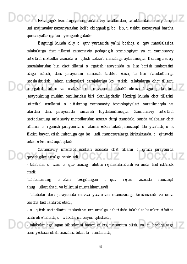 Pedagogik texnologiyaning an’anaviy usullaridan, uslublaridan asosiy farqi,
uni majmualar nazariyasidan kelib chiqqanligi bo lib, u ushbu nazariyani barcha
qonuniyatlariga bo ysinganligidadir.	

Bugungi   kunda   oliy   o quv   yurtlarida   ya’ni   boshqa   o quv   masalalarida	
 
talabalarga   chet   tillarni   zamonaviy   pedagogik   texnologiyar   ya ni   zamonaviy	

interfaol metodlar asosida o qitish dolzarb masalaga aylanmoqda. Buning asosiy	

masalalaridan   biri   chet   tillarni   o rgatish   jarayonida   ta lim   berish   mahoratini	
 
ishga   solish,   dars   jarayonini   samarali   tashkil   etish,   ta lim   standartlariga	

moslashtirish,   jahon   andozalari   darajalariga   ko tarish,   talabalarga   chet   tillarni	

o rgatish   bilim   va   malakalarini   mukammal   shakllantirish   bugungi   ta lim	
 
jarayonining   muhim   omillaridan   biri   ekanligidadir.   Hozirgi   kunda   chet   tillarini
interfaol   usullarni   o qitishning   zamonaviy   texnologiyalari   yaratilmoqda   va	

ulardan   dars   jarayonida   samarali   foydalanilmoqda.   Zamonaviy   interfaol
metodlarning   an’anaviy   metodlaridan   asosiy   farqi   shundaki   bunda   talabalar   chet
tillarini   o rganish   jarayonida   o zlarini   erkin   tutadi,   mustaqil   fikr   yuritadi,   o z	
  
fikrini bayon etish imkoniga ega bo ladi, munozaralarga kirishishada, o qituvchi	
 
bilan erkin muloqot qiladi.
Zamonaviy   interfaol   usullari   asosida   chet   tillarni   o qitish   jarayonida	

quyidagilar amalga oshiriladi:
-   talabalar   o zlari   o quv   mashg ulotini   rejalashtirishadi   va   unda   faol   ishtirok	
  
etadi;
Talabalarning   o zlari   belgilangan   o quv   rejasi   asosida   mustaqil	
 
shug ullanishadi va bilimini mustahkamlaydi.	

-   talabalar   dars   jarayonida   mavzu   yuzasidan   munozaraga   kirishishadi   va   unda
barcha faol ishtirok etadi;
- o qitish metodlarini  tanlash va uni amalga oshirishda talabalar hamkor  sifatida

ishtirok etishadi, o z fikrlarini bayon qilishadi;	

- talabalar egallagan bilimlarini bayon qilish, tushuntira olish, ya ni boshqalarga	

ham yetkaza olish masalasi bilan ta minlanadi;	

45 