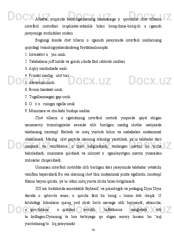 Albatta,   yuqorida   keltirilganlarning   hammasiga   o quvchilar   chet   tillarini
interfaol   metodlari   orqaliasta-sekinlik   bilan   bosqichma-bosqich   o rganish	

jarayoniga erishishlari mukin.
Bugungi   kunda   chet   tillarni   o rganish   jarayonida   interfaol   usullarining	

quyidagi texnologiyalaridankeng foydalanilmoqda:
1. Interaktiv o yin usuli.	

2. Talabalarni juft holda va guruh ichida faol ishtirok usullari.
3. Aqliy mushohada usuli.
4. Frontal mashg ulot turi.	

5. Akvarium usuli.
6. Broun harakati usuli.
7. Tugallanmagan gap usuli.
8. O z o rningni egalla usuli.	
 
9. Munozara va shu kabi boshqa usullar.
Chet   tillarni   o rgatishning   interfaol   metodi   yuqorida   qayd   etilgan	

zamonaviy   texnologiyalar   asosida   olib   borilgan   mashg ulotlar   natijasida	

talabaning   mustaqil   fikrlash   va   nutq   yuritish   bilim   va   malakalari   mukammal
shakllanadi. Mashg ulot  paytida ularning erkinligi yaratiladi, ya’ni talabalar dars	

maqsadi   va   vazifalarini   o zlari   belgilashadi,   tanlangan   mavzu   bo yicha	
 
bahslashadi,   munozara   qilishadi   va   nihoyat   o rganilayotgan   mavzu   yuzasidan	

xulosalar chiqarishadi.
Umuman interfaol metodda olib borilgan dars jarayonida talabalar yetakchi
vazifani bajarishadi.Bu esa ularning chet tilni mukammal puxta egallashi, mustaqil
fikrini bayon qilishi, ya’ni erkin nutq yurita olishi bilan belgilanadi.
XX asr boshlarida amerikalik faylasuf, va psixologik va pedagog Djon Dyui
darsda   o qituvchi   emas,   o quvchi   faol   bo lmog i   lozim   deb   chiqdi.   U	
   
kitobdagi   bilimlarni   quruq   yod   olish   hech   narsaga   olib   bormaydi,   aksincha,
o quvchilarni   o qishdan   sovutib,   tafakkurini   zanglatadi   deb	
 
ta kidlagan.Dyuining   ta lim   tarbiyaga   qo shgan   asosiy   hissasi   bu   “aql
  
yuritishning to liq jarayonidir .	
 
46 