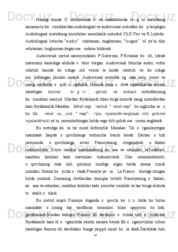 Hozirgi   kunda   O zbekistonda   o rta   maktablarida   to g ri   metodning   
zamonaviy ko rinishlaridan audiolingual va audiovisual metodlari ko p tarqalgan	
 
Audiolingual   metodning   asoschilari   amerikalik   metodist   Ch.K.Fris   va   R.Lododir.
Audiolingual   lotincha   a u dio   eshitaman,   tinglayman,   l i ngua   til   ya’ni   tilni	
   
eshitaman, tinglayman degan ma nolarni bildiradi.	

Audiovisual   metod   namoyondalari   P.Guberena,   P.Rivanlar   bo lib,   leksik	

materialni   tanlashga   alohida   e tibor   bergan.   Audiovisual   lotincha   audio,   video	

eshitish   hamda   ko rishga   oid   vosita   ta limda   eshitish   va   ko rishga	
  
mo ljallangan   jihozlar   metodi.   Audiovisual   metodda   og zaki   nutq,   yozuv   va	
 
oxirgi   navbatda   o qish   o rgatiladi.   Hozirda   yana   o zbek   maktablarida   tarixan	
  
yaratilgan   tarjima ,   to g ri ,   qiyosiy  	
        va   aralash	    metodlarining
ko rinishlari mavjud. Ulardan foydalanish bilan birga hozirda yangi metodlardan	

ham foydalanildi.Masalan   Mind map  metodi.	
   	 mind map  bu inglizcha so z		
bo lib,  	
  mind -es	 ,   yod,  	 map -  	 reja,   rejalashtirmoq ( esda   olib   qolishni
rejalashtirish)  ya’ni, umumlashtirgan holda esga olib qolish ma nosini anglatadi.	

Bu   metodga   ko ra   bir   misol   keltiraylik.   Masalan:   Tili   o rganilayotgan	
 
mamlakat   haqida   o quvchilarga   tushuncha   berish   kerak.   Darslar   o tish
 
jarayonida   o quvchilarga   avval   Fransiyaning   chegaradosh   o lkalari	
 
tushuntiriladi.   Keyin   mazkur   mamlakatning   an ana   va   udumlari,   urf-odatlari,	

mashhur   kishilari   kabi   mavzulari   tushuntiriladi.   Ular   umumlashtirilib,
o quvchining   esda   olib   qolishini   hisobga   olgan   holda   sxema   tuzish	

mumkin .Sxema bo yicha o rtada Fransiya ya ni  La France  doiraga olingan	
    
holda   yoziladi.   Doiraning   chetlaridan   chiziqlar   tortilib   Fransiyaning   o lkalari,	

an ana va udumlari, mashhur kishilari kabi yozuvlar yoziladi va har biriga alohida	

to xtalib o tiladi.
 
Bu   metod   orqali   Fransiya   deganda   o quvchi   ko z   o ldida   bir   butun	
  
mamlakat   o zining   har   taraflama   tomonlari   bilan   namoyon   bo ladi,	
 
gavdalanadi.Bundan   tashqari   Fransuz   tili   darslarini   o tishda   turli   o yinlardan	
 
foydalanish   ham   til   o rganishda   yaxshi   samara   beradi.Ilk  o rganuvchilar   uchun	
 
yaratilgan   fransuz   tili   darsliklari   bunga   yaqqol   misol   bo la   oladi.Darslikda   turli	

47 