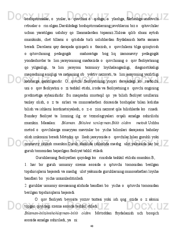 boshqotirmalar, o yinlar, o quvchini o qishga, o ylashga, fikrlashga undovchi   
rebuslar o rin olgan.Darslikdagi boshqotirmalarning javoblarini biz o qituvchilar	
 
uchun   yaratilgan   uslubiy   qo llanmalardan   topamiz.Xulosa   qilib   shuni   aytish	

mumkinki,   chet   tillarni   o qitishda   turli   uslublardan   foydalanish   katta   samara	

beradi. Darslarni  qay darajada qiziqarli o tkazish, o quvchilarni tilga qiziqtirish	
 
o qituvchining   pedagogik     mahoratiga   bog liq   zamonaviy   pedagogik	
 
yondashuvlar   ta lim   jarayonining   markazida   o quvchining   o quv   faoliyatining	
  
qo yilganligi,   ta lim   jarayoni   taxminiy   loyihalanganligi,   diagnostikaligi	
 
maqsadning aniqligi va natijaning ob yektiv nazorati, ta lim jarayoning yaxlitligi	
 
kabilarga   qaratilgandir.   O quvchi   faoliyatining   yuqori   darajadagi   ko rsatkichi	
 
uni o quv faoliyatini o zi tashkil etishi, iroda va faoliyatning o quvchi ongining	
  
predmetiga   aylanishidir.   Bu   maqsadni   mustaqil   qo ya   bilish   faoliyat   usullarini	

tanlay   olish,   o z   ta sirlari   va   munosabatlari   doirasida   boshqalar   bilan   kelisha	
 
bilish va ishlarni kordinatsiyalash, o z-o zini nazorat qila bilishlarda ko rinadi.	
  
Bunday   faoliyat   ta limning   ilg or   texnologiyalari   orqali   amalga   oshirilishi	
 
mumkin.   Masalan:   Bilaman.   Bilishni   xoxlayman.Bilib   oldim   metodi
  .Ushbu
metod   o quvchilarga   muayyan   mavzular   bo yicha   bilimlari   darajasini   baholay	
 
olish imkonini beradi.Metodni qo llash jarayonida o quvchilar bilan guruhli yoki	
 
ommaviy ishlash mumkin.Guruh shaklida ishlashda mashg ulot yakunida har bir	

guruh tomonidan bajarilgan faoliyat tahlil etiladi.
  Guruhlarning faoliyatlari quyidagi ko rinishda tashkil etilishi mumkin:B,	

1.   har   bir   guruh   umumiy   sxema   asosida   o qituvchi   tomonidan   berilgan	

topshiriqlarni bajaradi va mashg ulot yakunida guruhlarning munosabatlari loyiha	

bandlari bo yicha umumlashtiriladi. 	

2. guruhlar umumiy sxemaning alohida bandlari bo yicha o qituvchi tomonidan	
 
berilgan topshiriqlarni bajaradi. 
O quv   faoliyati   bevosita   yozuv   taxtasi   yoki   ish   qog ozida   o z   aksini	
  
topgan quyidagi sxema asosida tashkil etiladi:
Bilaman-bilishnihohlayman-bilib   oldim.   Metoddan   foydalanish   uch   bosqich
asosida amalga oshiriladi, ya ni: 	

48 