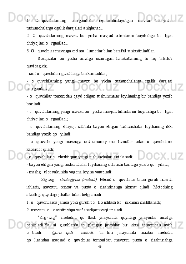 1.   O quvchilarning   o rganilishi   rejalashtirilayotgan   mavzu   bo yicha  
tushunchalarga egalik darajalari aniqlanadi. 
2.   O quvchilarning   mavzu   bo yicha   mavjud   bilimlarini   boyitishga   bo lgan
  
ehtiyojlari o rganiladi.	

3. O quvchilar mavzuga oid ma lumotlar bilan batafsil tanishtiriladilar.	
 
Bosqichlar   bo yicha   amalga   oshirilgan   harakatlarning   to liq   tafsiloti	
 
quyidagich;.
- sinf o quvchilari guruhlarga biriktiriladilar; 	

-   o quvchilarning   yangi   mavzu   bo yicha   tushunchalarga   egalik   darajasi	
 
o rganiladi; 	

- o quvchilar  tomonidan qayd etilgan tushunchalar  loyihaning bir  bandiga yozib

boriladi;
- o quvchilarning yangi mavzu bo yicha mavjud bilimlarini boyitishga bo lgan
  
ehtiyojlari o rganiladi;	

-   o quvchilarning   ehtiyoji   sifatida   bayon   etilgan   tushunchalar   loyihaning   ikki	

bandiga yozib qo yiladi;	

-   o qituvchi   yangi   mavzuga   oid   umumiy   ma lumotlar   bilan   o quvchilarni	
  
xabardor qiladi;
- o quvchilar o zlashtirgan yangi tushunchalari aniqlanadi;
 
- bayon etilgan yangi tushunchalar loyihaning uchinchi bandiga yozib qo yiladi;	

- mashg ulot yakunida yagona loyiha yaratiladi:	

Zig-zag   strategiyasi   (metodi).
    Metod   o quvchilar   bilan   guruh   asosida	
ishlash,   mavzuni   tezkor   va   puxta   o zlashtirishga   hizmat   qiladi.   Metodning	

afzalligi quyidagi jihatlar bilan belgilanadi.
1. o quvchilarda jamoa yoki guruh bo lib ishlash ko nikmasi shakllanadi;	
  
2. mavzuni o zlashtirishga sarflanadigan vaqt tejaladi.	

Z i g- zag   metodini   qo llash   jarayonida   quyidagi   jarayonlar   amalga	
 	
oshiriladi.Ya ni   guruhlarda   to plangan   javoblar   bir   kishi   tomonidan   aytib	
 
o tiladi.	
 Qora   quti   metodi	  .   Ta lim   jarayonida   mazkur   metodni	
qo llashdan   maqsad   o quvchilar   tomonidan   mavzuni   puxta   o zlashtirishga	
  
49 