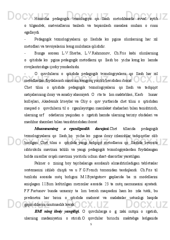 - Hozircha   pedagogik   texnologiya   qo llash   metodikasida   avval   aytib
o tilgandek,   materiallarini   tanlash   va   taqsimlash   masalasi   muhim   o rinni	
 
egallaydi.
- Pedagogik   texnologiyalarni   qo llashda   ko pgina   olimlarning   har   xil	
 
metodlari va tavsiyalarini keng mulohaza qilishdir.
- Bunga   asosan   L.V.Sherba,   L.V.Rahmonov,   Ch.Fris   kabi   olimlarning
o qitishda   ko pgina   pedagogik   metodlarni   qo llash   bo yicha   keng   ko lamda	
    
rivojlantirishga ijodiy yondashishi.
- O quvchilarni   o qitishda   pedagogik   texnologiyalarni   qo llash   har   xil	
  
metodlardan foydalanish mavzuni kengroq yoritib berishdan iborat.
Chet   tilini   o qitishda   pedagogik   texnologiyalarni   qo llash   va   tadqiqot	
 
natijalarining ilmiy va amaliy ahamiyati. O rta ta lim maktablari, Kasb   hunar	
  
kollejlari,   Akademik   litseylar   va   Oliy   o quv   yurtlarida   chet   tilini   o qitishdan
 
maqsad o quvchilarni til o rganilayotgan mamlakat shaharlari bilan tanishtirish,	
 
ularning   urf   odatlarini   yaqindan   o rgatish   hamda   ularning   tarixiy   obidalari   va	
 
mashhur shaxslari bilan tanishtirishdan iborat. 
Muammoning   o rganilganlik   darajasi.	
 Chet   tillarida   pedagogik
texnologiyalarni   qo llash   bo yicha   ko pgina   ilmiy   izlanishlar   tadqiqotlar   olib	
  
borilgan.   Chet   tilini   o qitishda   yangi   tadqiqot   metodlarini   qo llashda   bevosita	
 
ishtirokchi   mavzuni   tahlili   va   yangi   pedagogik   texnologiyalardan   foydalangan
holda misollar orqali mavzuni yoritishi uchun shart-sharoitlar yaratilgan. 
Palmer   o zining   boy   tajribalariga   asoslanib   almashtiriladigan   tabletsalar	

sestemasini   ishlab   chiqdi   va   u   F.G.French   tomonidan   tasdiqlandi.   Ch.Fris   til
tuzilishi   asosida   nutq   birligini   M.I.Byatgutnev   gaplarida   ba zi   modellarini	

aniqlagan   I.I.Bim   keltirilgan   mezonlar   asosida   23   ta   nutq   namunasini   ajratadi.
F.F.Furtunov   bunda   umumiy   ta lim   berish   maqsadini   ham   ko zda   tutdi,   bu	
 
predmetni   har   birini   o qitishda   mahorat   va   malakalar   ustunligi   haqida	

gapirishlarini unutmaslik kerak. 
BMI   ning   ilmiy   yangiligi.   O quvchilarga   o g zaki   nutqni   o rgatish,	
   
ularning   madaniyatini   o stirish.O quvchilar   birinchi   maktabga   kelganida	
 
5 