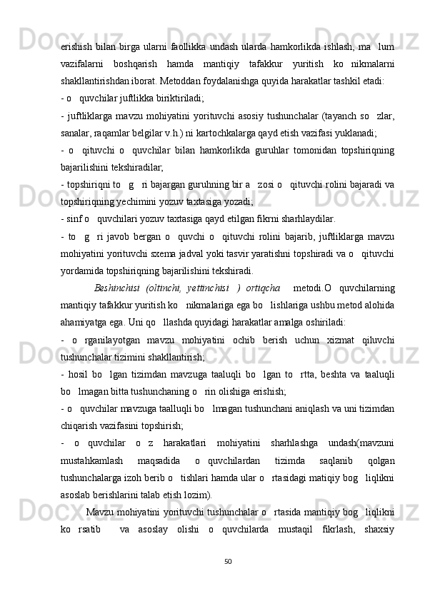 erishish   bilan   birga   ularni   faollikka   undash   ularda   hamkorlikda   ishlash,   ma lum
vazifalarni   boshqarish   hamda   mantiqiy   tafakkur   yuritish   ko nikmalarni	

shakllantirishdan iborat. Metoddan foydalanishga quyida harakatlar tashkil etadi:
- o quvchilar juftlikka biriktiriladi;	

-   juftliklarga   mavzu   mohiyatini   yorituvchi   asosiy   tushunchalar   (tayanch   so zlar,	

sanalar, raqamlar belgilar v.h.) ni kartochkalarga qayd etish vazifasi yuklanadi;
-   o qituvchi   o quvchilar   bilan   hamkorlikda   guruhlar   tomonidan   topshiriqning	
 
bajarilishini tekshiradilar;
- topshiriqni to g ri bajargan guruhning bir a zosi o qituvchi rolini bajaradi va	
   
topshiriqning yechimini yozuv taxtasiga yozadi;
- sinf o quvchilari yozuv taxtasiga qayd etilgan fikrni sharhlaydilar.	

-   to g ri   javob   bergan   o quvchi   o qituvchi   rolini   bajarib,   juftliklarga   mavzu	
   
mohiyatini yorituvchi sxema jadval yoki tasvir yaratishni topshiradi va o qituvchi	

yordamida topshiriqning bajarilishini tekshiradi.
Beshinchisi   (oltinchi,   yettinchisi )   ortiqcha	
     metodi.O quvchilarning	
mantiqiy tafakkur yuritish ko nikmalariga ega bo lishlariga ushbu metod alohida	
 
ahamiyatga ega. Uni qo llashda quyidagi harakatlar amalga oshiriladi:	

-   o rganilayotgan   mavzu   mohiyatini   ochib   berish   uchun   xizmat   qiluvchi	

tushunchalar tizimini shakllantirish;
-   hosil   bo lgan   tizimdan   mavzuga   taaluqli   bo lgan   to rtta,   beshta   va   taaluqli	
  
bo lmagan bitta tushunchaning o rin olishiga erishish;	
 
- o quvchilar mavzuga taalluqli bo lmagan tushunchani aniqlash va uni tizimdan
 
chiqarish vazifasini topshirish;
-   o quvchilar   o z   harakatlari   mohiyatini   sharhlashga   undash(mavzuni	
 
mustahkamlash   maqsadida   o quvchilardan   tizimda   saqlanib   qolgan	

tushunchalarga izoh berib o tishlari hamda ular o rtasidagi matiqiy bog liqlikni	
  
asoslab berishlarini talab etish lozim).
Mavzu mohiyatini yorituvchi tushunchalar o rtasida mantiqiy bog liqlikni	
 
ko rsatib     va   asoslay   olishi   o quvchilarda   mustaqil   fikrlash,   shaxsiy	
 
50 