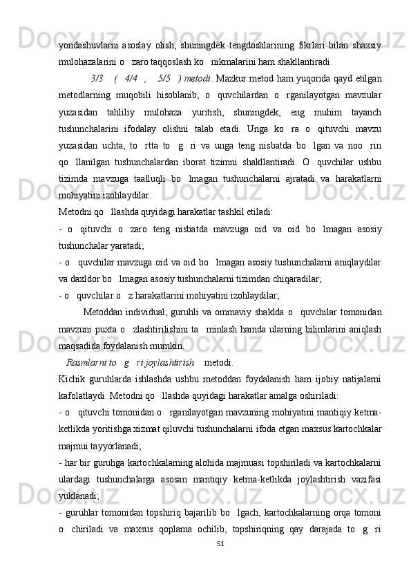 yondashuvlarni   asoslay   olish,   shuningdek   tengdoshlarining   fikrlari   bilan   shaxsiy
mulohazalarini o zaro taqqoslash ko nikmalarini ham shakllantiradi. 
3/3  ( 4/4 ,  5/5 ) metodi	
      . Mazkur metod ham yuqorida qayd etilgan
metodlarning   muqobili   hisoblanib,   o quvchilardan   o rganilayotgan   mavzular	
 
yuzasidan   tahliliy   mulohaza   yuritish,   shuningdek,   eng   muhim   tayanch
tushunchalarini   ifodalay   olishni   talab   etadi.   Unga   ko ra   o qituvchi   mavzu	
 
yuzasidan   uchta,   to rtta   to g ri   va   unga   teng   nisbatda   bo lgan   va   noo rin	
    
qo llanilgan   tushunchalardan   iborat   tizimni   shakllantiradi.   O quvchilar   ushbu	
 
tizimda   mavzuga   taalluqli   bo lmagan   tushunchalarni   ajratadi   va   harakatlarni	

mohiyatini izohlaydilar. 
Metodni qo llashda quyidagi harakatlar tashkil etiladi:	

-   o qituvchi   o zaro   teng   nisbatda   mavzuga   oid   va   oid   bo lmagan   asosiy	
  
tushunchalar yaratadi;
- o quvchilar mavzuga oid va oid bo lmagan asosiy tushunchalarni aniqlaydilar
 
va daxldor bo lmagan asosiy tushunchalarni tizimdan chiqaradilar;	

- o quvchilar o z harakatlarini mohiyatini izohlaydilar;	
 
Metoddan   individual,  guruhli   va  ommaviy  shaklda   o quvchilar  tomonidan	

mavzuni  puxta  o zlashtirilishini   ta minlash  hamda  ularning  bilimlarini  aniqlash	
 
maqsadida foydalanish mumkin.
Rasmlarni to g ri joylashtirish	
     metodi. 
Kichik   guruhlarda   ishlashda   ushbu   metoddan   foydalanish   ham   ijobiy   natijalarni
kafolatlaydi. Metodni qo llashda quyidagi harakatlar amalga oshiriladi:	

- o qituvchi tomonidan o rganilayotgan mavzuning mohiyatini mantiqiy ketma-	
 
ketlikda yoritishga xizmat qiluvchi tushunchalarni ifoda etgan maxsus kartochkalar
majmui tayyorlanadi;
- har bir guruhga kartochkalarning alohida majmuasi topshiriladi va kartochkalarni
ulardagi   tushunchalarga   asosan   mantiqiy   ketma-ketlikda   joylashtirish   vazifasi
yuklanadi;
-   guruhlar   tomonidan   topshiriq   bajarilib   bo lgach,   kartochkalarning   orqa   tomoni	

o chiriladi   va   maxsus   qoplama   ochilib,   topshiriqning   qay   darajada   to g ri	
  
51 